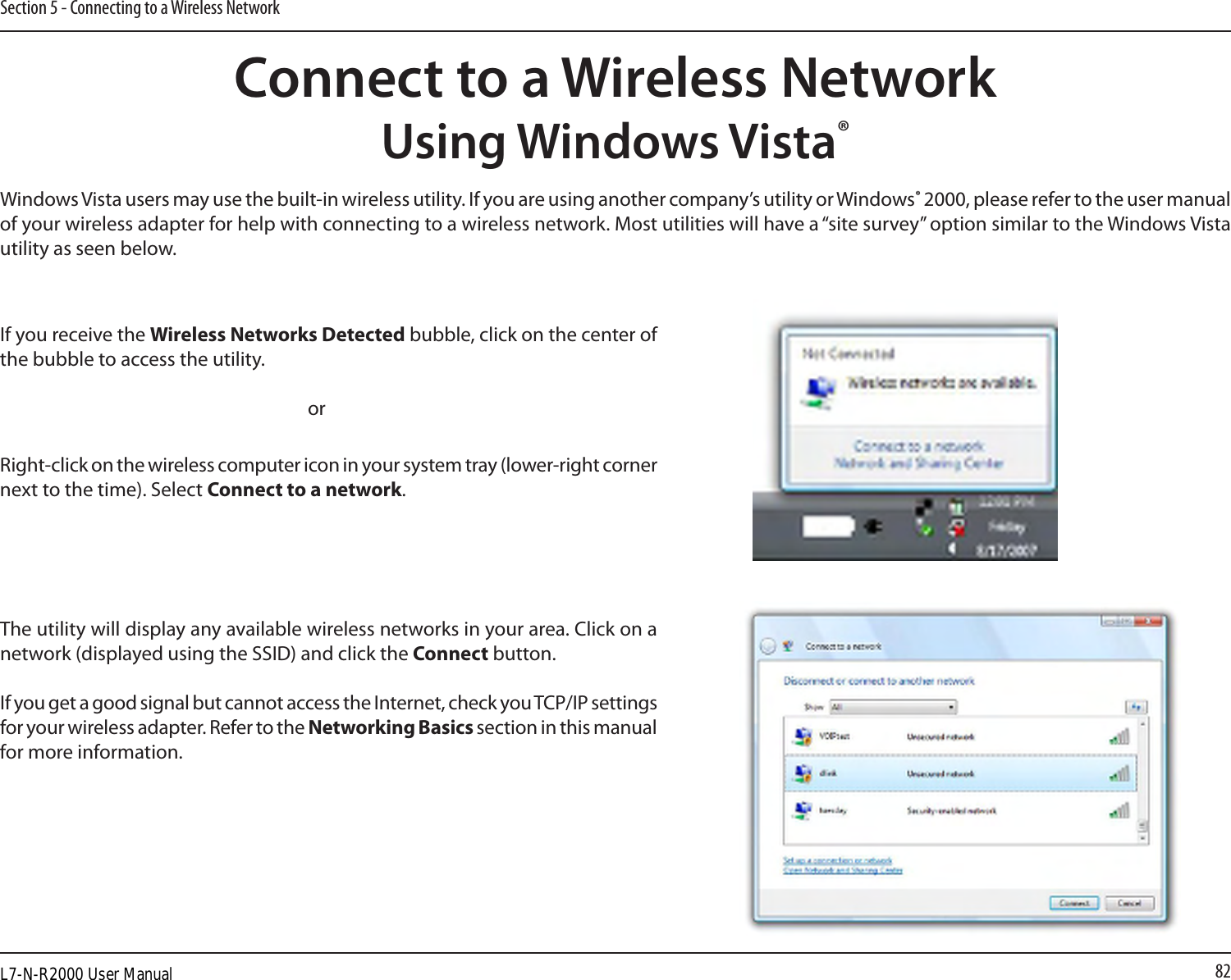 82Section 5 - Connecting to a Wireless NetworkConnect to a Wireless NetworkUsing Windows Vista®Windows Vista users may use the built-in wireless utility. If you are using another company’s utility or Windows® 2000, please refer to the user manual of your wireless adapter for help with connecting to a wireless network. Most utilities will have a “site survey” option similar to the Windows Vista utility as seen below.Right-click on the wireless computer icon in your system tray (lower-right corner next to the time). Select Connect to a network.If you receive the Wireless Networks Detected bubble, click on the center of the bubble to access the utility.     orThe utility will display any available wireless networks in your area. Click on a network (displayed using the SSID) and click the Connect button.If you get a good signal but cannot access the Internet, check you TCP/IP settings for your wireless adapter. Refer to the Networking Basics section in this manual for more information.L7-N-R2000 User Manual