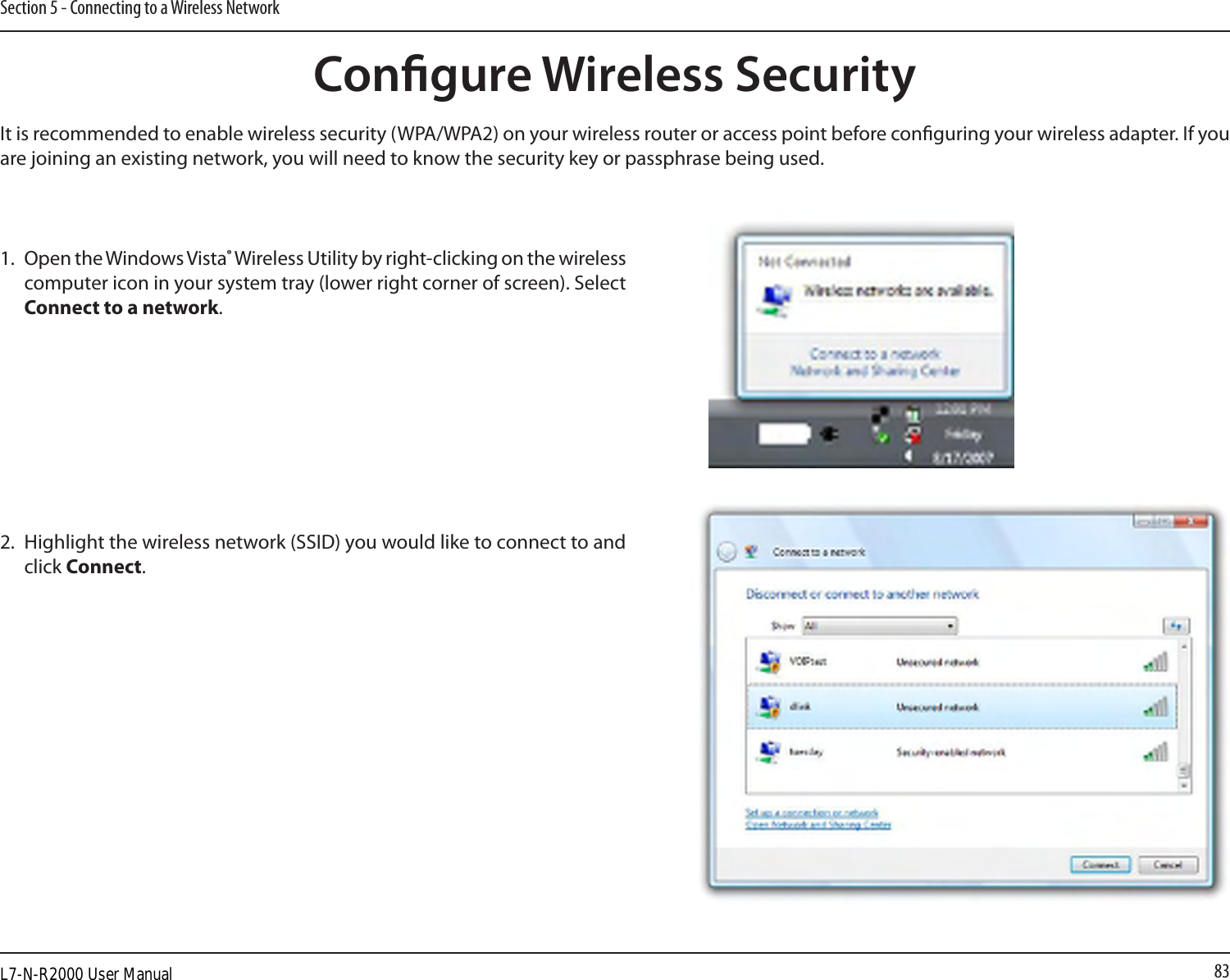 83Section 5 - Connecting to a Wireless NetworkCongure Wireless SecurityIt is recommended to enable wireless security (WPA/WPA2) on your wireless router or access point before conguring your wireless adapter. If you are joining an existing network, you will need to know the security key or passphrase being used.2. Highlight the wireless network (SSID) you would like to connect to and click Connect.1. Open the Windows Vista® Wireless Utility by right-clicking on the wireless computer icon in your system tray (lower right corner of screen). Select Connect to a network. L7-N-R2000 User Manual