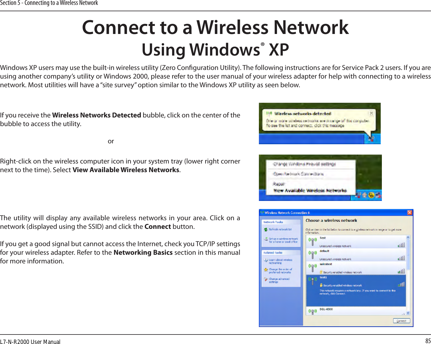 85Section 5 - Connecting to a Wireless NetworkConnect to a Wireless NetworkUsing Windows® XPWindows XP users may use the built-in wireless utility (Zero Conguration Utility). The following instructions are for Service Pack 2 users. If you are using another company’s utility or Windows 2000, please refer to the user manual of your wireless adapter for help with connecting to a wireless network. Most utilities will have a “site survey” option similar to the Windows XP utility as seen below.Right-click on the wireless computer icon in your system tray (lower right corner next to the time). Select View Available Wireless Networks.If you receive the Wireless Networks Detected bubble, click on the center of the bubble to access the utility.     orThe utility  will display any available wireless networks  in your area. Click on a network (displayed using the SSID) and click the Connect button.If you get a good signal but cannot access the Internet, check you TCP/IP settings for your wireless adapter. Refer to the Networking Basics section in this manual for more information.L7-N-R2000 User Manual