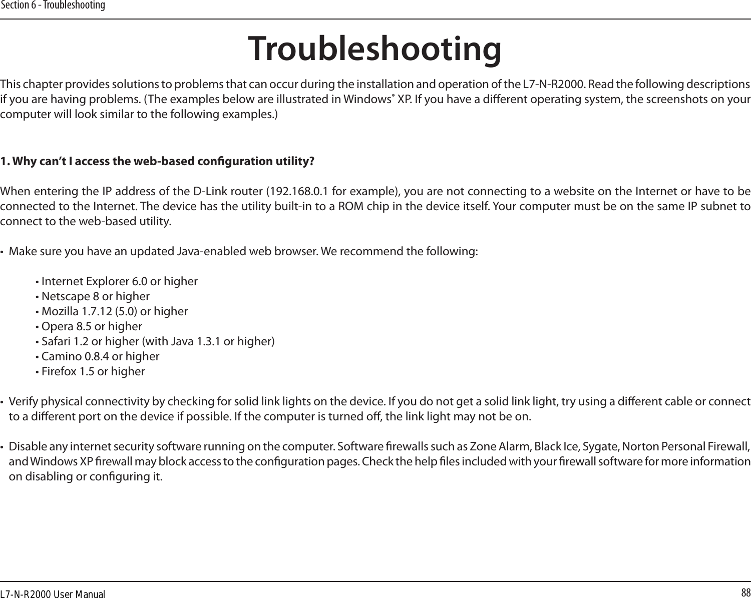 88Section 6 - TroubleshootingTroubleshootingThis chapter provides solutions to problems that can occur during the installation and operation of the L7-N-R2000. Read the following descriptions if you are having problems. (The examples below are illustrated in Windows® XP. If you have a dierent operating system, the screenshots on your computer will look similar to the following examples.)1. Why can’t I access the web-based conguration utility?When entering the IP address of the D-Link router (192.168.0.1 for example), you are not connecting to a website on the Internet or have to be connected to the Internet. The device has the utility built-in to a ROM chip in the device itself. Your computer must be on the same IP subnet to connect to the web-based utility. •  Make sure you have an updated Java-enabled web browser. We recommend the following: • Internet Explorer 6.0 or higher • Netscape 8 or higher • Mozilla 1.7.12 (5.0) or higher • Opera 8.5 or higher • Safari 1.2 or higher (with Java 1.3.1 or higher) • Camino 0.8.4 or higher • Firefox 1.5 or higher •  Verify physical connectivity by checking for solid link lights on the device. If you do not get a solid link light, try using a dierent cable or connect to a dierent port on the device if possible. If the computer is turned o, the link light may not be on.•  Disable any internet security software running on the computer. Software rewalls such as Zone Alarm, Black Ice, Sygate, Norton Personal Firewall, and Windows XP rewall may block access to the conguration pages. Check the help les included with your rewall software for more information on disabling or conguring it.L7-N-R2000 User Manual