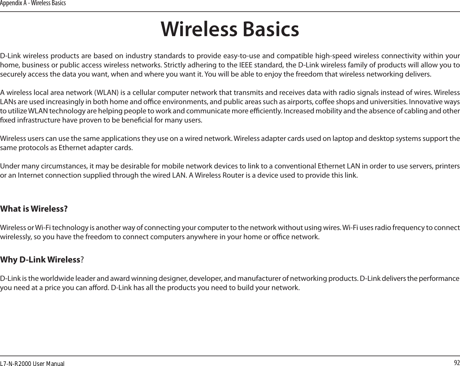 92Appendix A - Wireless BasicsD-Link wireless products are based on industry standards to provide easy-to-use and compatible high-speed wireless connectivity within your home, business or public access wireless networks. Strictly adhering to the IEEE standard, the D-Link wireless family of products will allow you to securely access the data you want, when and where you want it. You will be able to enjoy the freedom that wireless networking delivers.A wireless local area network (WLAN) is a cellular computer network that transmits and receives data with radio signals instead of wires. Wireless LANs are used increasingly in both home and oce environments, and public areas such as airports, coee shops and universities. Innovative ways to utilize WLAN technology are helping people to work and communicate more eciently. Increased mobility and the absence of cabling and other xed infrastructure have proven to be benecial for many users. Wireless users can use the same applications they use on a wired network. Wireless adapter cards used on laptop and desktop systems support the same protocols as Ethernet adapter cards. Under many circumstances, it may be desirable for mobile network devices to link to a conventional Ethernet LAN in order to use servers, printers or an Internet connection supplied through the wired LAN. A Wireless Router is a device used to provide this link.Wireless BasicsWhat is Wireless?Wireless or Wi-Fi technology is another way of connecting your computer to the network without using wires. Wi-Fi uses radio frequency to connect wirelessly, so you have the freedom to connect computers anywhere in your home or oce network.Why D-Link Wireless?  D-Link is the worldwide leader and award winning designer, developer, and manufacturer of networking products. D-Link delivers the performance you need at a price you can aord. D-Link has all the products you need to build your network.L7-N-R2000 User Manual