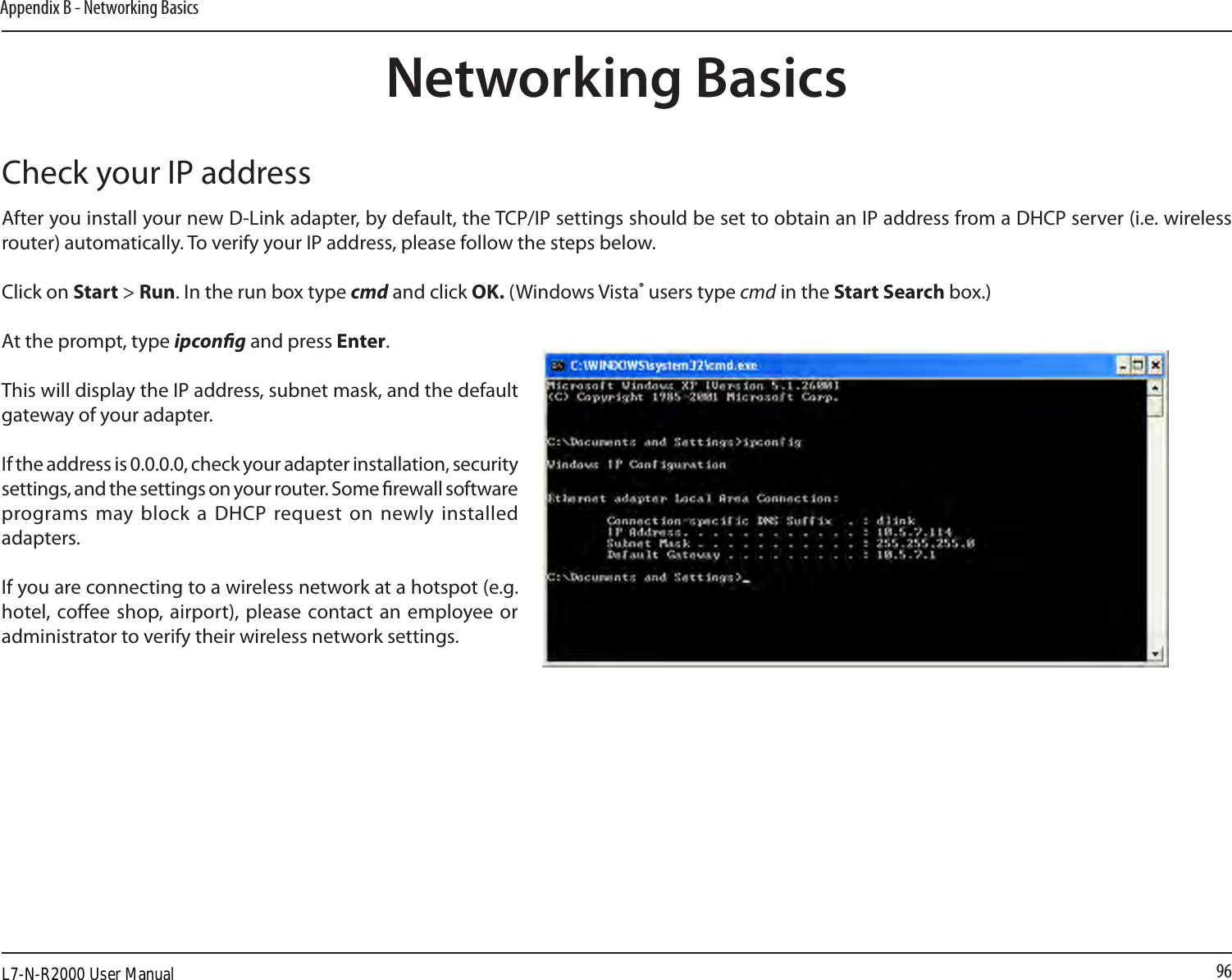 96Appendix B - Networking BasicsNetworking BasicsCheck your IP addressAfter you install your new D-Link adapter, by default, the TCP/IP settings should be set to obtain an IP address from a DHCP server (i.e. wireless router) automatically. To verify your IP address, please follow the steps below.Click on Start &gt; Run. In the run box type cmd and click OK. (Windows Vista® users type cmd in the Start Search box.)At the prompt, type ipcong and press Enter.This will display the IP address, subnet mask, and the default gateway of your adapter.If the address is 0.0.0.0, check your adapter installation, security settings, and the settings on your router. Some rewall software programs may block  a DHCP request on  newly installed adapters. If you are connecting to a wireless network at a hotspot (e.g. hotel, coee shop, airport), please  contact an employee  or administrator to verify their wireless network settings.L7-N-R2000 User Manual