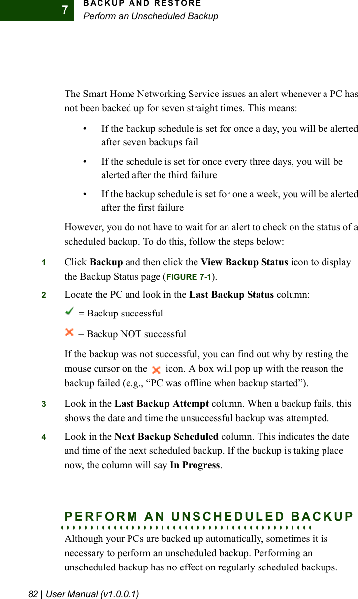 BACKUP AND RESTOREPerform an Unscheduled Backup82 | User Manual (v1.0.0.1)7The Smart Home Networking Service issues an alert whenever a PC has not been backed up for seven straight times. This means:• If the backup schedule is set for once a day, you will be alerted after seven backups fail• If the schedule is set for once every three days, you will be alerted after the third failure• If the backup schedule is set for one a week, you will be alerted after the first failureHowever, you do not have to wait for an alert to check on the status of a scheduled backup. To do this, follow the steps below:1Click Backup and then click the View Backup Status icon to display the Backup Status page (FIGURE 7-1).2Locate the PC and look in the Last Backup Status column: = Backup successful = Backup NOT successful If the backup was not successful, you can find out why by resting the mouse cursor on the   icon. A box will pop up with the reason the backup failed (e.g., “PC was offline when backup started”).3Look in the Last Backup Attempt column. When a backup fails, this shows the date and time the unsuccessful backup was attempted.4Look in the Next Backup Scheduled column. This indicates the date and time of the next scheduled backup. If the backup is taking place now, the column will say In Progress.. . . . . . . . . . . . . . . . . . . . . . . . . . . . . . . . . . . . . . . . . . .PERFORM AN UNSCHEDULED BACKUPAlthough your PCs are backed up automatically, sometimes it is necessary to perform an unscheduled backup. Performing an unscheduled backup has no effect on regularly scheduled backups.