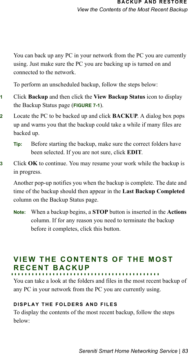 BACKUP AND RESTOREView the Contents of the Most Recent BackupSereniti Smart Home Networking Service | 83You can back up any PC in your network from the PC you are currently using. Just make sure the PC you are backing up is turned on and connected to the network. To perform an unscheduled backup, follow the steps below:1Click Backup and then click the View Backup Status icon to display the Backup Status page (FIGURE 7-1).2Locate the PC to be backed up and click BACKUP. A dialog box pops up and warns you that the backup could take a while if many files are backed up.Tip: Before starting the backup, make sure the correct folders have been selected. If you are not sure, click EDIT. 3Click OK to continue. You may resume your work while the backup is in progress. Another pop-up notifies you when the backup is complete. The date and time of the backup should then appear in the Last Backup Completed column on the Backup Status page.Note: When a backup begins, a STOP button is inserted in the Actions column. If for any reason you need to terminate the backup before it completes, click this button.VIEW THE CONTENTS OF THE MOST . . . . . . . . . . . . . . . . . . . . . . . . . . . . . . . . . . . . . . . . . . .RECENT BACKUPYou can take a look at the folders and files in the most recent backup of any PC in your network from the PC you are currently using. DISPLAY THE FOLDERS AND FILESTo display the contents of the most recent backup, follow the steps below: