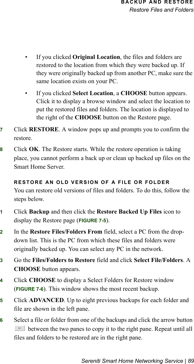 BACKUP AND RESTORERestore Files and FoldersSereniti Smart Home Networking Service | 89• If you clicked Original Location, the files and folders are restored to the location from which they were backed up. If they were originally backed up from another PC, make sure the same location exists on your PC.• If you clicked Select Location, a CHOOSE button appears. Click it to display a browse window and select the location to put the restored files and folders. The location is displayed to the right of the CHOOSE button on the Restore page.7Click RESTORE. A window pops up and prompts you to confirm the restore.8Click OK. The Restore starts. While the restore operation is taking place, you cannot perform a back up or clean up backed up files on the Smart Home Server.RESTORE AN OLD VERSION OF A FILE OR FOLDERYou can restore old versions of files and folders. To do this, follow the steps below.1Click Backup and then click the Restore Backed Up Files icon to display the Restore page (FIGURE 7-5).2In the Restore Files/Folders From field, select a PC from the drop-down list. This is the PC from which these files and folders were originally backed up. You can select any PC in the network.3Go the Files/Folders to Restore field and click Select File/Folders. A CHOOSE button appears.4Click CHOOSE to display a Select Folders for Restore window (FIGURE 7-6). This window shows the most recent backup.5Click ADVANCED. Up to eight previous backups for each folder and file are shown in the left pane.6Select a file or folder from one of the backups and click the arrow button  between the two panes to copy it to the right pane. Repeat until all files and folders to be restored are in the right pane.