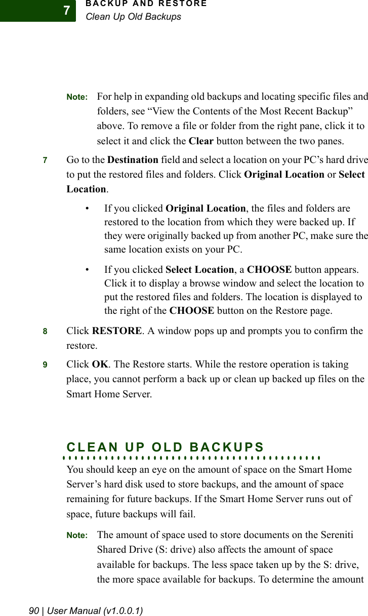 BACKUP AND RESTOREClean Up Old Backups90 | User Manual (v1.0.0.1)7Note: For help in expanding old backups and locating specific files and folders, see “View the Contents of the Most Recent Backup” above. To remove a file or folder from the right pane, click it to select it and click the Clear button between the two panes.7Go to the Destination field and select a location on your PC’s hard drive to put the restored files and folders. Click Original Location or Select Location.• If you clicked Original Location, the files and folders are restored to the location from which they were backed up. If they were originally backed up from another PC, make sure the same location exists on your PC.• If you clicked Select Location, a CHOOSE button appears. Click it to display a browse window and select the location to put the restored files and folders. The location is displayed to the right of the CHOOSE button on the Restore page.8Click RESTORE. A window pops up and prompts you to confirm the restore.9Click OK. The Restore starts. While the restore operation is taking place, you cannot perform a back up or clean up backed up files on the Smart Home Server.. . . . . . . . . . . . . . . . . . . . . . . . . . . . . . . . . . . . . . . . . . .CLEAN UP OLD BACKUPSYou should keep an eye on the amount of space on the Smart Home Server’s hard disk used to store backups, and the amount of space remaining for future backups. If the Smart Home Server runs out of space, future backups will fail.Note: The amount of space used to store documents on the Sereniti Shared Drive (S: drive) also affects the amount of space available for backups. The less space taken up by the S: drive, the more space available for backups. To determine the amount 