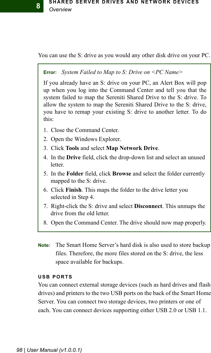 SHARED SERVER DRIVES AND NETWORK DEVICESOverview98 | User Manual (v1.0.0.1)8You can use the S: drive as you would any other disk drive on your PC.Note: The Smart Home Server’s hard disk is also used to store backup files. Therefore, the more files stored on the S: drive, the less space available for backups.USB PORTSYou can connect external storage devices (such as hard drives and flash drives) and printers to the two USB ports on the back of the Smart Home Server. You can connect two storage devices, two printers or one of each. You can connect devices supporting either USB 2.0 or USB 1.1.Error: System Failed to Map to S: Drive on &lt;PC Name&gt;If you already have an S: drive on your PC, an Alert Box will popup when you log into the Command Center and tell you that thesystem failed to map the Sereniti Shared Drive to the S: drive. Toallow the system to map the Sereniti Shared Drive to the S: drive,you have to remap your existing S: drive to another letter. To dothis:1. Close the Command Center.2. Open the Windows Explorer.3. Click Tools and select Map Network Drive.4. In the Drive field, click the drop-down list and select an unused letter.5. In the Folder field, click Browse and select the folder currently mapped to the S: drive.6. Click Finish. This maps the folder to the drive letter you selected in Step 4.7. Right-click the S: drive and select Disconnect. This unmaps the drive from the old letter.8. Open the Command Center. The drive should now map properly.