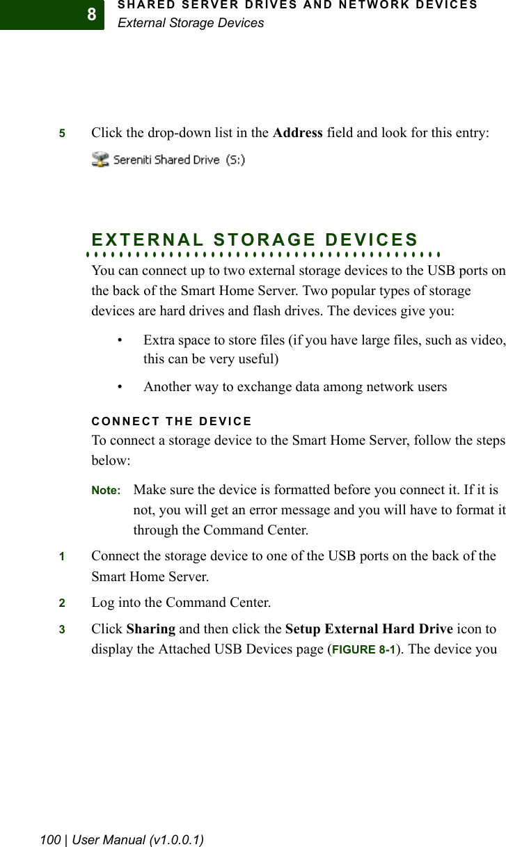 SHARED SERVER DRIVES AND NETWORK DEVICESExternal Storage Devices100 | User Manual (v1.0.0.1)85Click the drop-down list in the Address field and look for this entry:. . . . . . . . . . . . . . . . . . . . . . . . . . . . . . . . . . . . . . . . . . .EXTERNAL STORAGE DEVICESYou can connect up to two external storage devices to the USB ports on the back of the Smart Home Server. Two popular types of storage devices are hard drives and flash drives. The devices give you:• Extra space to store files (if you have large files, such as video, this can be very useful)• Another way to exchange data among network usersCONNECT THE DEVICETo connect a storage device to the Smart Home Server, follow the steps below:Note: Make sure the device is formatted before you connect it. If it is not, you will get an error message and you will have to format it through the Command Center.1Connect the storage device to one of the USB ports on the back of the Smart Home Server.2Log into the Command Center.3Click Sharing and then click the Setup External Hard Drive icon to display the Attached USB Devices page (FIGURE 8-1). The device you 