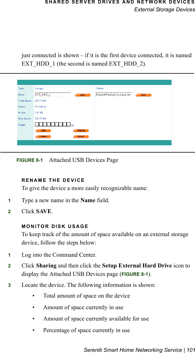 SHARED SERVER DRIVES AND NETWORK DEVICESExternal Storage DevicesSereniti Smart Home Networking Service | 101just connected is shown – if it is the first device connected, it is named EXT_HDD_1 (the second is named EXT_HDD_2).RENAME THE DEVICETo give the device a more easily recognizable name:1Type a new name in the Name field.2Click SAVE. MONITOR DISK USAGETo keep track of the amount of space available on an external storage device, follow the steps below:1Log into the Command Center.2Click Sharing and then click the Setup External Hard Drive icon to display the Attached USB Devices page (FIGURE 8-1).3Locate the device. The following information is shown:• Total amount of space on the device• Amount of space currently in use• Amount of space currently available for use• Percentage of space currently in useFIGURE 8-1 Attached USB Devices Page