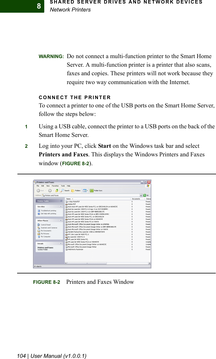 SHARED SERVER DRIVES AND NETWORK DEVICESNetwork Printers104 | User Manual (v1.0.0.1)8WARNING: Do not connect a multi-function printer to the Smart Home Server. A multi-function printer is a printer that also scans, faxes and copies. These printers will not work because they require two way communication with the Internet.CONNECT THE PRINTERTo connect a printer to one of the USB ports on the Smart Home Server, follow the steps below:1Using a USB cable, connect the printer to a USB ports on the back of the Smart Home Server.2Log into your PC, click Start on the Windows task bar and select Printers and Faxes. This displays the Windows Printers and Faxes window (FIGURE 8-2). FIGURE 8-2 Printers and Faxes Window