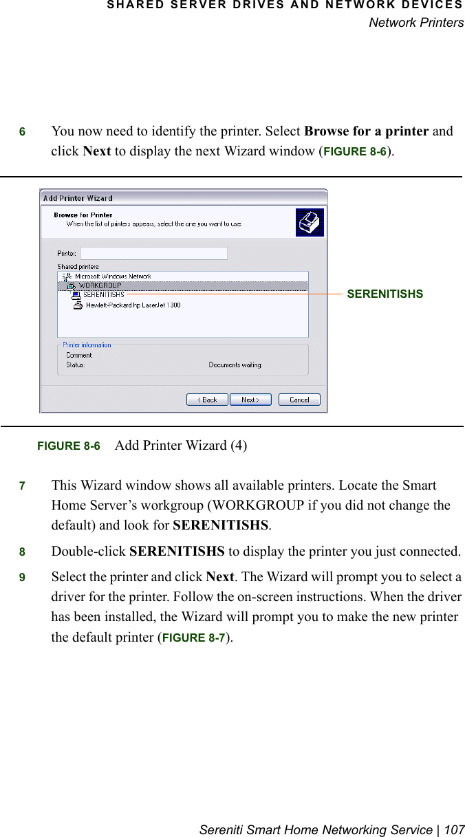SHARED SERVER DRIVES AND NETWORK DEVICESNetwork PrintersSereniti Smart Home Networking Service | 1076You now need to identify the printer. Select Browse for a printer and click Next to display the next Wizard window (FIGURE 8-6).7This Wizard window shows all available printers. Locate the Smart Home Server’s workgroup (WORKGROUP if you did not change the default) and look for SERENITISHS. 8Double-click SERENITISHS to display the printer you just connected. 9Select the printer and click Next. The Wizard will prompt you to select a driver for the printer. Follow the on-screen instructions. When the driver has been installed, the Wizard will prompt you to make the new printer the default printer (FIGURE 8-7).FIGURE 8-6 Add Printer Wizard (4)SERENITISHS