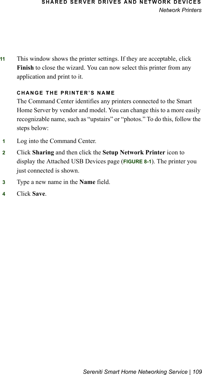 SHARED SERVER DRIVES AND NETWORK DEVICESNetwork PrintersSereniti Smart Home Networking Service | 10911 This window shows the printer settings. If they are acceptable, click Finish to close the wizard. You can now select this printer from any application and print to it.CHANGE THE PRINTER’S NAMEThe Command Center identifies any printers connected to the Smart Home Server by vendor and model. You can change this to a more easily recognizable name, such as “upstairs” or “photos.” To do this, follow the steps below:1Log into the Command Center.2Click Sharing and then click the Setup Network Printer icon to display the Attached USB Devices page (FIGURE 8-1). The printer you just connected is shown.3Type a new name in the Name field.4Click Save.