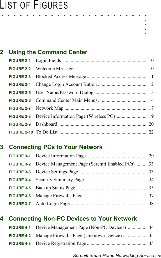 Sereniti Smart Home Networking Service | ix. . . . .. . . . . . . . . . . . . . . . . . . . . . . .LIST OF FIGURES2 Using the Command CenterFIGURE 2-1 Login Fields  ...................................................................  10FIGURE 2-2 Welcome Message ..........................................................  10FIGURE 2-3 Blocked Access Message ................................................  11FIGURE 2-4 Change Login Account Button .......................................  12FIGURE 2-5 User Name/Password Dialog ..........................................  13FIGURE 2-6 Command Center Main Menus .......................................  14FIGURE 2-7 Network Map ..................................................................  17FIGURE 2-8 Device Information Page (Wireless PC).........................  19FIGURE 2-9 Dashboard .......................................................................  20FIGURE 2-10 To Do List .......................................................................  223 Connecting PCs to Your NetworkFIGURE 3-1 Device Information Page  ...............................................  29FIGURE 3-2 Device Management Page (Sereniti Enabled PCs) .........  33FIGURE 3-3 Device Settings Page.......................................................  33FIGURE 3-4 Security Summary Page ..................................................  34FIGURE 3-5 Backup Status Page.........................................................  35FIGURE 3-6 Manage Firewalls Page ...................................................  37FIGURE 3-7 Auto Login Page .............................................................  384 Connecting Non-PC Devices to Your NetworkFIGURE 4-1 Device Management Page (Non-PC Devices)  ...............  44FIGURE 4-2 Manage Firewalls Page (Unknown Device) ...................  45FIGURE 4-3 Device Registration Page ................................................  45