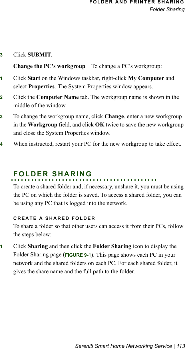 FOLDER AND PRINTER SHARINGFolder SharingSereniti Smart Home Networking Service | 1133Click SUBMIT.Change the PC’s workgroup To change a PC’s workgroup:1Click Start on the Windows taskbar, right-click My Computer and select Properties. The System Properties window appears.2Click the Computer Name tab. The workgroup name is shown in the middle of the window.3To change the workgroup name, click Change, enter a new workgroup in the Workgroup field, and click OK twice to save the new workgroup and close the System Properties window.4When instructed, restart your PC for the new workgroup to take effect.. . . . . . . . . . . . . . . . . . . . . . . . . . . . . . . . . . . . . . . . . . .FOLDER SHARINGTo create a shared folder and, if necessary, unshare it, you must be using the PC on which the folder is saved. To access a shared folder, you can be using any PC that is logged into the network.CREATE A SHARED FOLDERTo share a folder so that other users can access it from their PCs, follow the steps below:1Click Sharing and then click the Folder Sharing icon to display the Folder Sharing page (FIGURE 9-1). This page shows each PC in your network and the shared folders on each PC. For each shared folder, it gives the share name and the full path to the folder.