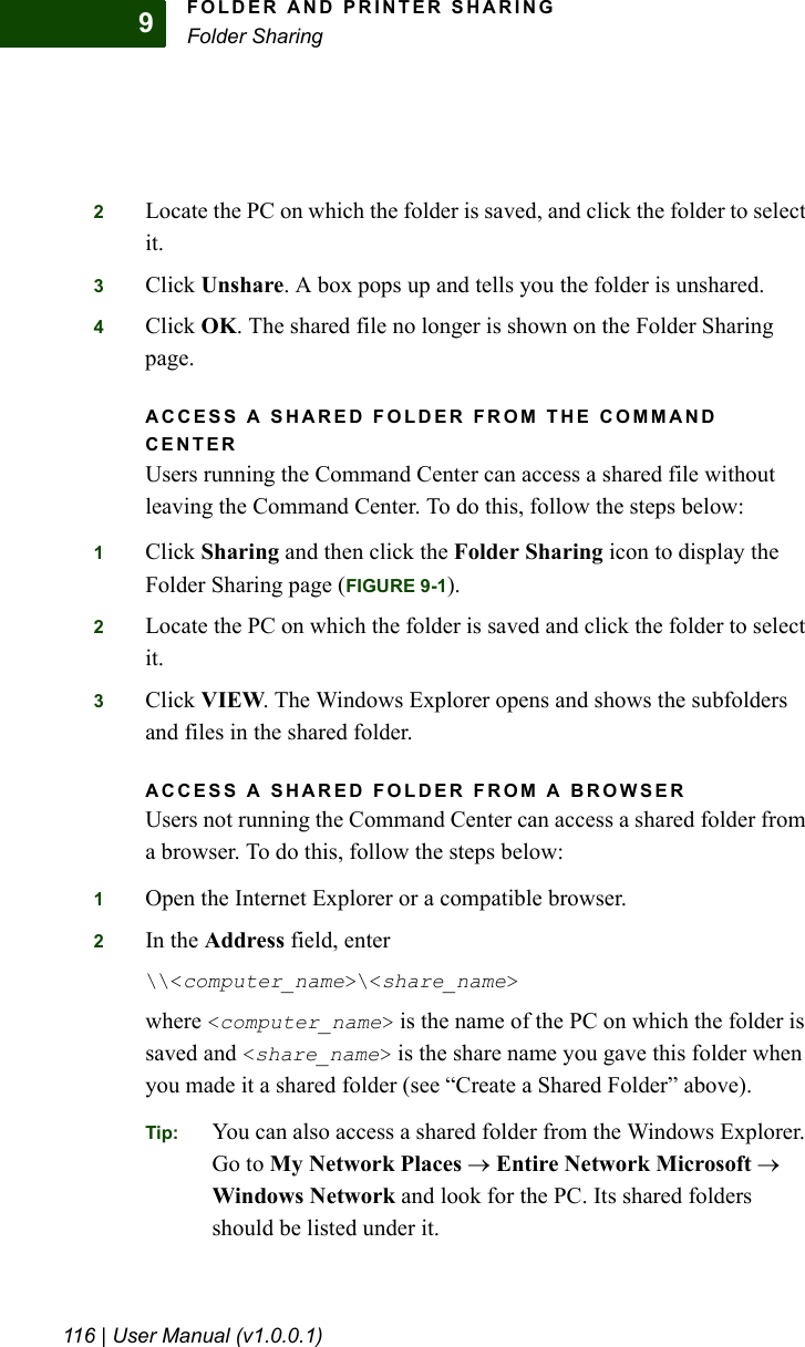 FOLDER AND PRINTER SHARINGFolder Sharing116 | User Manual (v1.0.0.1)92Locate the PC on which the folder is saved, and click the folder to select it.3Click Unshare. A box pops up and tells you the folder is unshared.4Click OK. The shared file no longer is shown on the Folder Sharing page.ACCESS A SHARED FOLDER FROM THE COMMAND CENTERUsers running the Command Center can access a shared file without leaving the Command Center. To do this, follow the steps below:1Click Sharing and then click the Folder Sharing icon to display the Folder Sharing page (FIGURE 9-1).2Locate the PC on which the folder is saved and click the folder to select it.3Click VIEW. The Windows Explorer opens and shows the subfolders and files in the shared folder.ACCESS A SHARED FOLDER FROM A BROWSERUsers not running the Command Center can access a shared folder from a browser. To do this, follow the steps below:1Open the Internet Explorer or a compatible browser.2In the Address field, enter\\&lt;computer_name&gt;\&lt;share_name&gt;where &lt;computer_name&gt; is the name of the PC on which the folder is saved and &lt;share_name&gt; is the share name you gave this folder when you made it a shared folder (see “Create a Shared Folder” above).Tip: You can also access a shared folder from the Windows Explorer. Go to My Network Places → Entire Network Microsoft → Windows Network and look for the PC. Its shared folders should be listed under it.