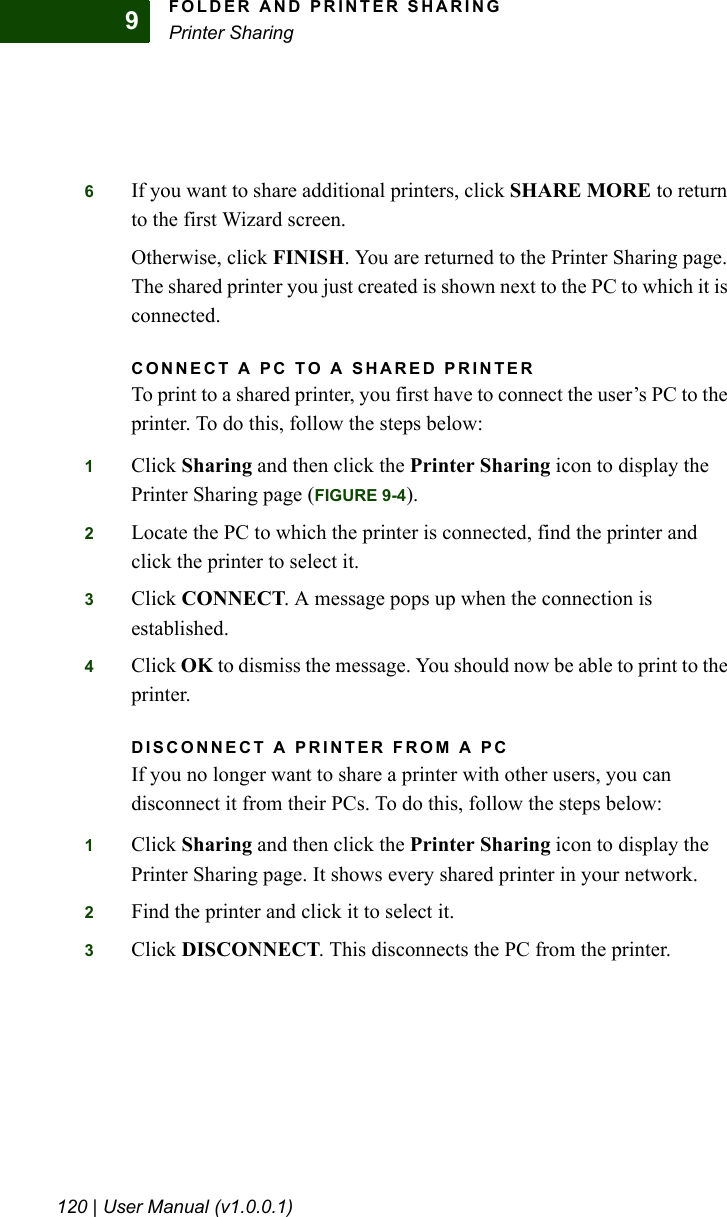 FOLDER AND PRINTER SHARINGPrinter Sharing120 | User Manual (v1.0.0.1)96If you want to share additional printers, click SHARE MORE to return to the first Wizard screen. Otherwise, click FINISH. You are returned to the Printer Sharing page. The shared printer you just created is shown next to the PC to which it is connected.CONNECT A PC TO A SHARED PRINTERTo print to a shared printer, you first have to connect the user’s PC to the printer. To do this, follow the steps below:1Click Sharing and then click the Printer Sharing icon to display the Printer Sharing page (FIGURE 9-4). 2Locate the PC to which the printer is connected, find the printer and click the printer to select it.3Click CONNECT. A message pops up when the connection is established.4Click OK to dismiss the message. You should now be able to print to the printer.DISCONNECT A PRINTER FROM A PCIf you no longer want to share a printer with other users, you can disconnect it from their PCs. To do this, follow the steps below:1Click Sharing and then click the Printer Sharing icon to display the Printer Sharing page. It shows every shared printer in your network.2Find the printer and click it to select it.3Click DISCONNECT. This disconnects the PC from the printer.