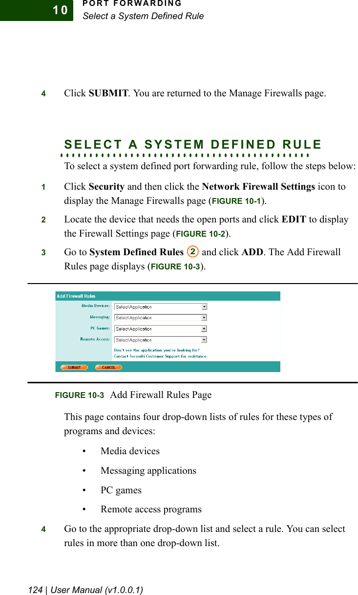 PORT FORWARDINGSelect a System Defined Rule124 | User Manual (v1.0.0.1)104Click SUBMIT. You are returned to the Manage Firewalls page.. . . . . . . . . . . . . . . . . . . . . . . . . . . . . . . . . . . . . . . . . . .SELECT A SYSTEM DEFINED RULETo select a system defined port forwarding rule, follow the steps below:1Click Security and then click the Network Firewall Settings icon to display the Manage Firewalls page (FIGURE 10-1).2Locate the device that needs the open ports and click EDIT to display the Firewall Settings page (FIGURE 10-2).3Go to System Defined Rules  and click ADD. The Add Firewall Rules page displays (FIGURE 10-3).This page contains four drop-down lists of rules for these types of programs and devices:• Media devices• Messaging applications• PC games• Remote access programs4Go to the appropriate drop-down list and select a rule. You can select rules in more than one drop-down list.2FIGURE 10-3 Add Firewall Rules Page