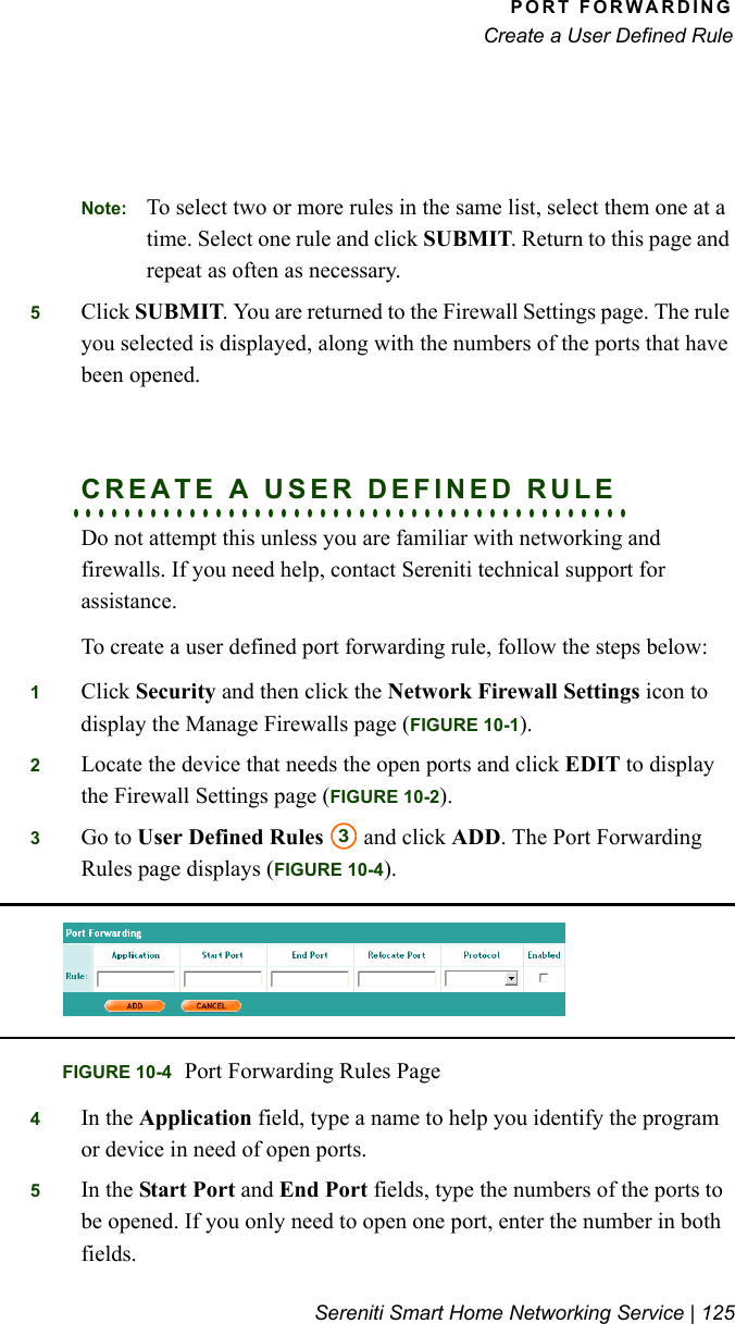 PORT FORWARDINGCreate a User Defined RuleSereniti Smart Home Networking Service | 125Note: To select two or more rules in the same list, select them one at a time. Select one rule and click SUBMIT. Return to this page and repeat as often as necessary.5Click SUBMIT. You are returned to the Firewall Settings page. The rule you selected is displayed, along with the numbers of the ports that have been opened.. . . . . . . . . . . . . . . . . . . . . . . . . . . . . . . . . . . . . . . . . . .CREATE A USER DEFINED RULEDo not attempt this unless you are familiar with networking and firewalls. If you need help, contact Sereniti technical support for assistance.To create a user defined port forwarding rule, follow the steps below:1Click Security and then click the Network Firewall Settings icon to display the Manage Firewalls page (FIGURE 10-1).2Locate the device that needs the open ports and click EDIT to display the Firewall Settings page (FIGURE 10-2).3Go to User Defined Rules  and click ADD. The Port Forwarding Rules page displays (FIGURE 10-4).4In the Application field, type a name to help you identify the program or device in need of open ports.5In the Start Port and End Port fields, type the numbers of the ports to be opened. If you only need to open one port, enter the number in both fields.3FIGURE 10-4 Port Forwarding Rules Page