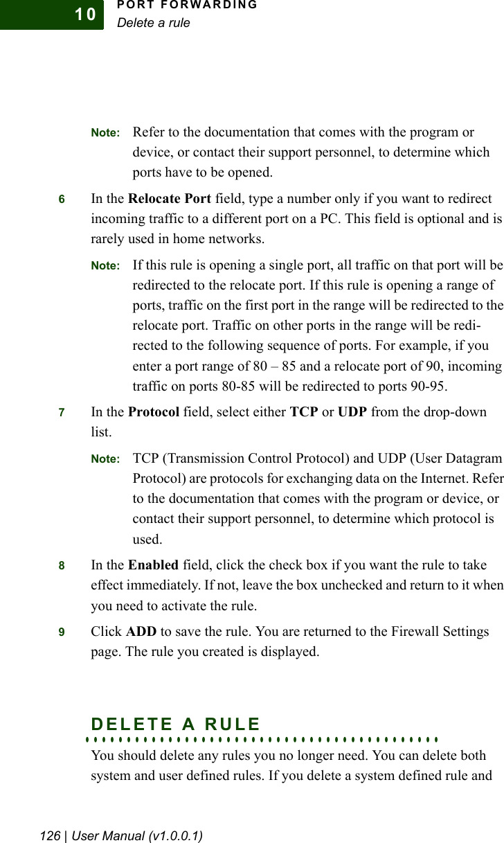 PORT FORWARDINGDelete a rule126 | User Manual (v1.0.0.1)10Note: Refer to the documentation that comes with the program or device, or contact their support personnel, to determine which ports have to be opened.6In the Relocate Port field, type a number only if you want to redirect incoming traffic to a different port on a PC. This field is optional and is rarely used in home networks.Note: If this rule is opening a single port, all traffic on that port will be redirected to the relocate port. If this rule is opening a range of ports, traffic on the first port in the range will be redirected to the relocate port. Traffic on other ports in the range will be redi-rected to the following sequence of ports. For example, if you enter a port range of 80 – 85 and a relocate port of 90, incoming traffic on ports 80-85 will be redirected to ports 90-95.7In the Protocol field, select either TCP or UDP from the drop-down list.Note: TCP (Transmission Control Protocol) and UDP (User Datagram Protocol) are protocols for exchanging data on the Internet. Refer to the documentation that comes with the program or device, or contact their support personnel, to determine which protocol is used.8In the Enabled field, click the check box if you want the rule to take effect immediately. If not, leave the box unchecked and return to it when you need to activate the rule.9Click ADD to save the rule. You are returned to the Firewall Settings page. The rule you created is displayed.. . . . . . . . . . . . . . . . . . . . . . . . . . . . . . . . . . . . . . . . . . .DELETE A RULEYou should delete any rules you no longer need. You can delete both system and user defined rules. If you delete a system defined rule and 