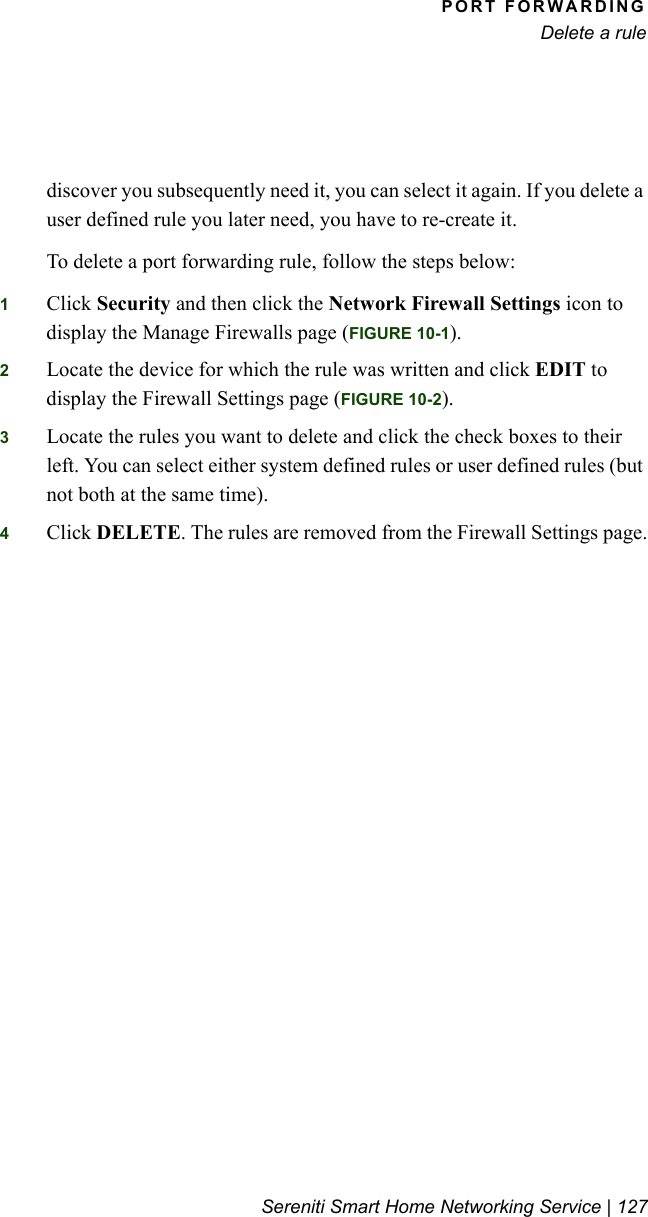 PORT FORWARDINGDelete a ruleSereniti Smart Home Networking Service | 127discover you subsequently need it, you can select it again. If you delete a user defined rule you later need, you have to re-create it.To delete a port forwarding rule, follow the steps below:1Click Security and then click the Network Firewall Settings icon to display the Manage Firewalls page (FIGURE 10-1).2Locate the device for which the rule was written and click EDIT to display the Firewall Settings page (FIGURE 10-2).3Locate the rules you want to delete and click the check boxes to their left. You can select either system defined rules or user defined rules (but not both at the same time).4Click DELETE. The rules are removed from the Firewall Settings page.