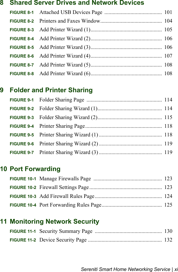 Sereniti Smart Home Networking Service | xi8 Shared Server Drives and Network DevicesFIGURE 8-1 Attached USB Devices Page  ..........................................  101FIGURE 8-2 Printers and Faxes Window.............................................  104FIGURE 8-3 Add Printer Wizard (1)....................................................  105FIGURE 8-4 Add Printer Wizard (2)....................................................  106FIGURE 8-5 Add Printer Wizard (3)....................................................  106FIGURE 8-6 Add Printer Wizard (4)....................................................  107FIGURE 8-7 Add Printer Wizard (5)....................................................  108FIGURE 8-8 Add Printer Wizard (6)....................................................  1089 Folder and Printer SharingFIGURE 9-1 Folder Sharing Page  .......................................................  114FIGURE 9-2 Folder Sharing Wizard (1)...............................................  114FIGURE 9-3 Folder Sharing Wizard (2)...............................................  115FIGURE 9-4 Printer Sharing Page........................................................  118FIGURE 9-5 Printer Sharing Wizard (1) ..............................................  118FIGURE 9-6 Printer Sharing Wizard (2) ..............................................  119FIGURE 9-7 Printer Sharing Wizard (3) ..............................................  11910 Port ForwardingFIGURE 10-1 Manage Firewalls Page  ..................................................  123FIGURE 10-2 Firewall Settings Page.....................................................  123FIGURE 10-3 Add Firewall Rules Page.................................................  124FIGURE 10-4 Port Forwarding Rules Page............................................  12511 Monitoring Network SecurityFIGURE 11-1 Security Summary Page  .................................................  130FIGURE 11-2 Device Security Page ......................................................  132