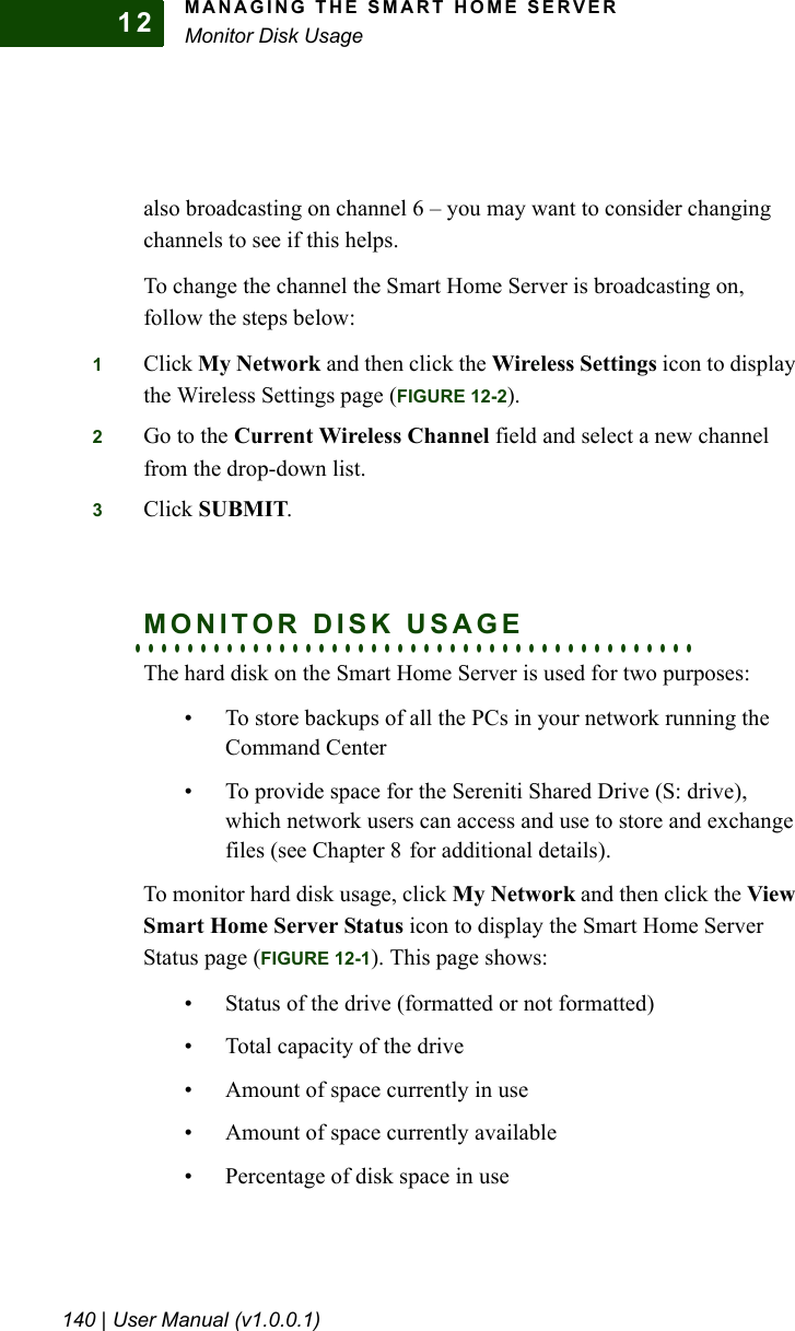 MANAGING THE SMART HOME SERVERMonitor Disk Usage140 | User Manual (v1.0.0.1)12also broadcasting on channel 6 – you may want to consider changing channels to see if this helps.To change the channel the Smart Home Server is broadcasting on, follow the steps below:1Click My Network and then click the Wireless Settings icon to display the Wireless Settings page (FIGURE 12-2).2Go to the Current Wireless Channel field and select a new channel from the drop-down list.3Click SUBMIT.. . . . . . . . . . . . . . . . . . . . . . . . . . . . . . . . . . . . . . . . . . .MONITOR DISK USAGEThe hard disk on the Smart Home Server is used for two purposes:• To store backups of all the PCs in your network running the Command Center• To provide space for the Sereniti Shared Drive (S: drive), which network users can access and use to store and exchange files (see Chapter 8 for additional details).To monitor hard disk usage, click My Network and then click the View Smart Home Server Status icon to display the Smart Home Server Status page (FIGURE 12-1). This page shows:• Status of the drive (formatted or not formatted)• Total capacity of the drive• Amount of space currently in use• Amount of space currently available• Percentage of disk space in use