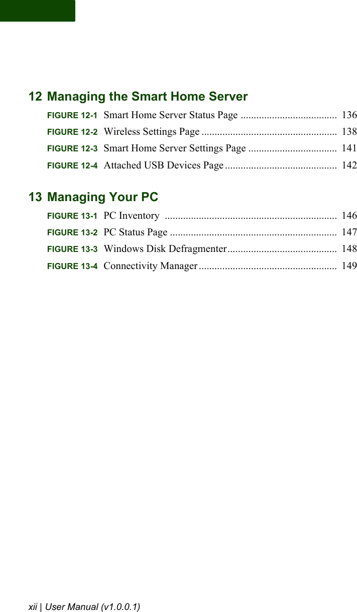 xii | User Manual (v1.0.0.1)12 Managing the Smart Home ServerFIGURE 12-1 Smart Home Server Status Page .....................................  136FIGURE 12-2 Wireless Settings Page ....................................................  138FIGURE 12-3 Smart Home Server Settings Page ..................................  141FIGURE 12-4 Attached USB Devices Page ...........................................  14213 Managing Your PCFIGURE 13-1 PC Inventory  ..................................................................  146FIGURE 13-2 PC Status Page ................................................................  147FIGURE 13-3 Windows Disk Defragmenter..........................................  148FIGURE 13-4 Connectivity Manager .....................................................  149