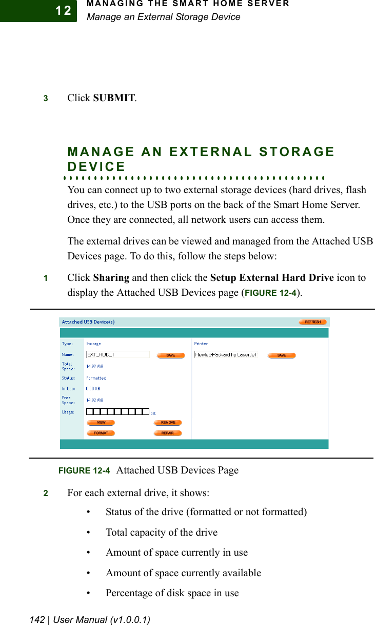 MANAGING THE SMART HOME SERVERManage an External Storage Device142 | User Manual (v1.0.0.1)123Click SUBMIT.MANAGE AN EXTERNAL STORAGE . . . . . . . . . . . . . . . . . . . . . . . . . . . . . . . . . . . . . . . . . . .DEVICEYou can connect up to two external storage devices (hard drives, flash drives, etc.) to the USB ports on the back of the Smart Home Server. Once they are connected, all network users can access them.The external drives can be viewed and managed from the Attached USB Devices page. To do this, follow the steps below:1Click Sharing and then click the Setup External Hard Drive icon to display the Attached USB Devices page (FIGURE 12-4). 2For each external drive, it shows:• Status of the drive (formatted or not formatted)• Total capacity of the drive• Amount of space currently in use• Amount of space currently available• Percentage of disk space in useFIGURE 12-4 Attached USB Devices Page