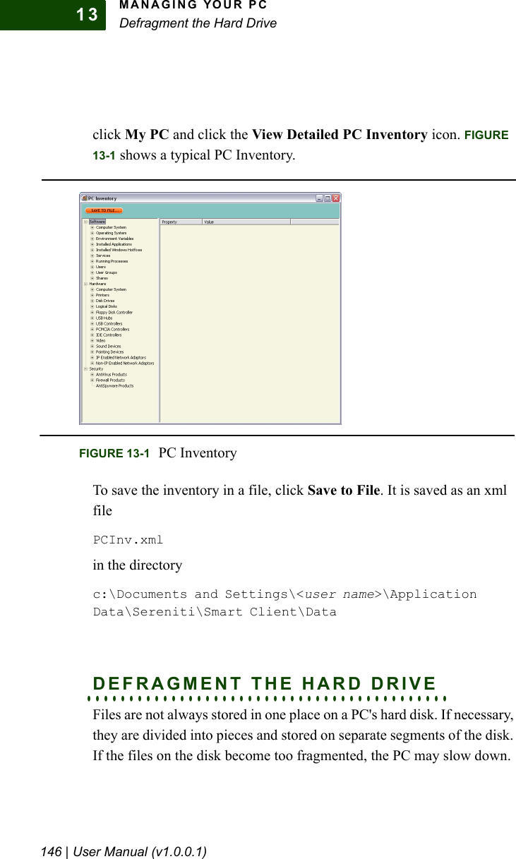MANAGING YOUR PCDefragment the Hard Drive146 | User Manual (v1.0.0.1)13click My PC and click the View Detailed PC Inventory icon. FIGURE 13-1 shows a typical PC Inventory. To save the inventory in a file, click Save to File. It is saved as an xml filePCInv.xmlin the directoryc:\Documents and Settings\&lt;user name&gt;\Application Data\Sereniti\Smart Client\Data. . . . . . . . . . . . . . . . . . . . . . . . . . . . . . . . . . . . . . . . . . .DEFRAGMENT THE HARD DRIVEFiles are not always stored in one place on a PC&apos;s hard disk. If necessary, they are divided into pieces and stored on separate segments of the disk. If the files on the disk become too fragmented, the PC may slow down.FIGURE 13-1 PC Inventory