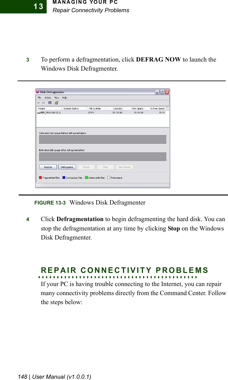 MANAGING YOUR PCRepair Connectivity Problems148 | User Manual (v1.0.0.1)133To perform a defragmentation, click DEFRAG NOW to launch the Windows Disk Defragmenter.4Click Defragmentation to begin defragmenting the hard disk. You can stop the defragmentation at any time by clicking Stop on the Windows Disk Defragmenter.. . . . . . . . . . . . . . . . . . . . . . . . . . . . . . . . . . . . . . . . . . .REPAIR CONNECTIVITY PROBLEMSIf your PC is having trouble connecting to the Internet, you can repair many connectivity problems directly from the Command Center. Follow the steps below:FIGURE 13-3 Windows Disk Defragmenter