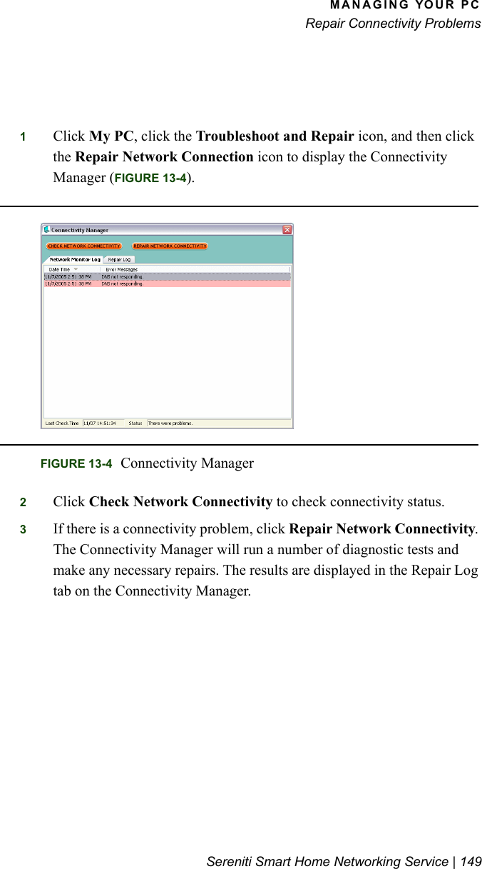 MANAGING YOUR PCRepair Connectivity ProblemsSereniti Smart Home Networking Service | 1491Click My PC, click the Troubleshoot and Repair icon, and then click the Repair Network Connection icon to display the Connectivity Manager (FIGURE 13-4).2Click Check Network Connectivity to check connectivity status.3If there is a connectivity problem, click Repair Network Connectivity. The Connectivity Manager will run a number of diagnostic tests and make any necessary repairs. The results are displayed in the Repair Log tab on the Connectivity Manager.FIGURE 13-4 Connectivity Manager