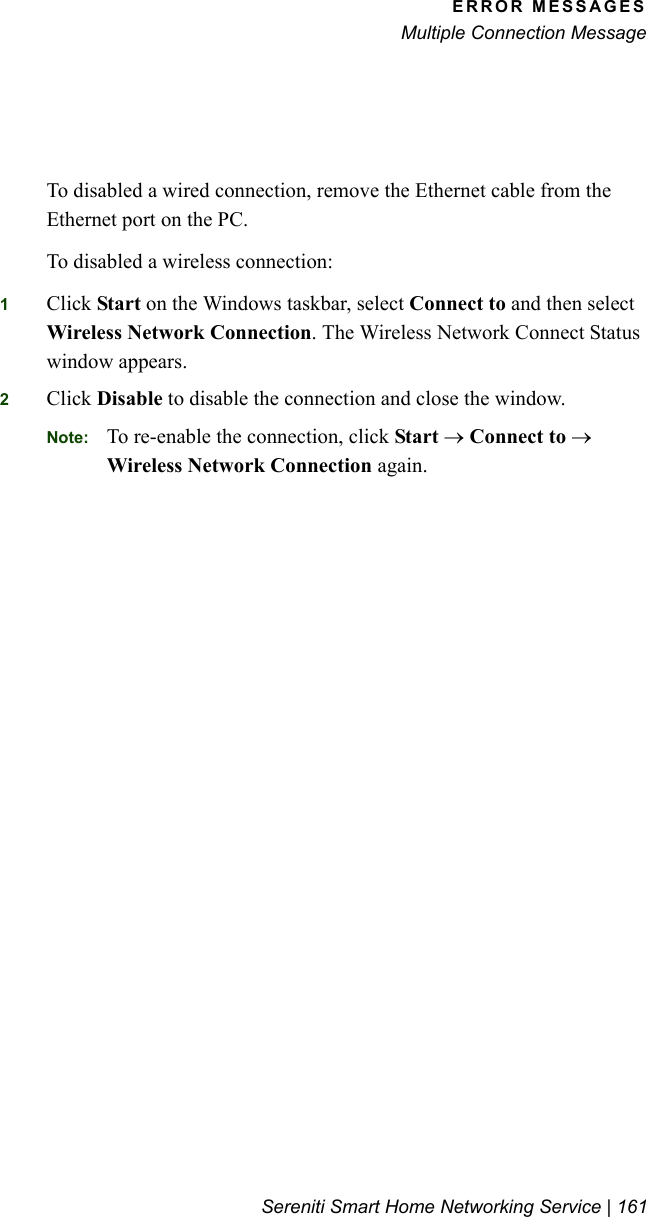 ERROR MESSAGESMultiple Connection MessageSereniti Smart Home Networking Service | 161To disabled a wired connection, remove the Ethernet cable from the Ethernet port on the PC.To disabled a wireless connection:1Click Start on the Windows taskbar, select Connect to and then select Wireless Network Connection. The Wireless Network Connect Status window appears.2Click Disable to disable the connection and close the window.Note: To re-enable the connection, click Start → Connect to → Wireless Network Connection again.