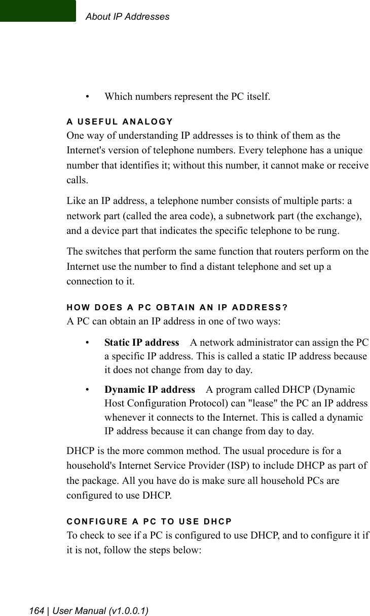 About IP Addresses164 | User Manual (v1.0.0.1)• Which numbers represent the PC itself.A USEFUL ANALOGYOne way of understanding IP addresses is to think of them as the Internet&apos;s version of telephone numbers. Every telephone has a unique number that identifies it; without this number, it cannot make or receive calls. Like an IP address, a telephone number consists of multiple parts: a network part (called the area code), a subnetwork part (the exchange), and a device part that indicates the specific telephone to be rung. The switches that perform the same function that routers perform on the Internet use the number to find a distant telephone and set up a connection to it.HOW DOES A PC OBTAIN AN IP ADDRESS?A PC can obtain an IP address in one of two ways:•Static IP address A network administrator can assign the PC a specific IP address. This is called a static IP address because it does not change from day to day.•Dynamic IP address A program called DHCP (Dynamic Host Configuration Protocol) can &quot;lease&quot; the PC an IP address whenever it connects to the Internet. This is called a dynamic IP address because it can change from day to day.DHCP is the more common method. The usual procedure is for a household&apos;s Internet Service Provider (ISP) to include DHCP as part of the package. All you have do is make sure all household PCs are configured to use DHCP. CONFIGURE A PC TO USE DHCPTo check to see if a PC is configured to use DHCP, and to configure it if it is not, follow the steps below: