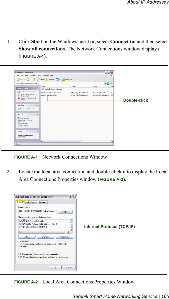 About IP AddressesSereniti Smart Home Networking Service | 1651Click Start on the Windows task bar, select Connect to, and then select Show all connections. The Network Connections window displays (FIGURE A-1).2Locate the local area connection and double-click it to display the Local Area Connections Properties window (FIGURE A-2).FIGURE A-1 Network Connections WindowDouble-clickFIGURE A-2 Local Area Connections Properties WindowInternet Protocol (TCP/IP)