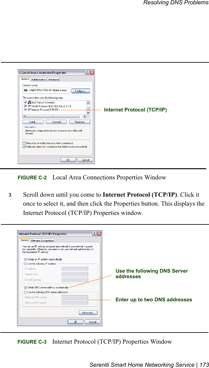 Resolving DNS ProblemsSereniti Smart Home Networking Service | 1733Scroll down until you come to Internet Protocol (TCP/IP). Click it once to select it, and then click the Properties button. This displays the Internet Protocol (TCP/IP) Properties window. FIGURE C-2 Local Area Connections Properties WindowInternet Protocol (TCP/IP)FIGURE C-3 Internet Protocol (TCP/IP) Properties Window Use the following DNS ServeraddressesEnter up to two DNS addresses