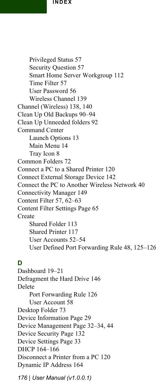 INDEX176 | User Manual (v1.0.0.1)Privileged Status 57Security Question 57Smart Home Server Workgroup 112Time Filter 57User Password 56Wireless Channel 139Channel (Wireless) 138, 140Clean Up Old Backups 90–94Clean Up Unneeded folders 92Command CenterLaunch Options 13Main Menu 14Tray Icon 8Common Folders 72Connect a PC to a Shared Printer 120Connect External Storage Device 142Connect the PC to Another Wireless Network 40Connectivity Manager 149Content Filter 57, 62–63Content Filter Settings Page 65CreateShared Folder 113Shared Printer 117User Accounts 52–54User Defined Port Forwarding Rule 48, 125–126DDashboard 19–21Defragment the Hard Drive 146DeletePort Forwarding Rule 126User Account 58Desktop Folder 73Device Information Page 29Device Management Page 32–34, 44Device Security Page 132Device Settings Page 33DHCP 164–166Disconnect a Printer from a PC 120Dynamic IP Address 164