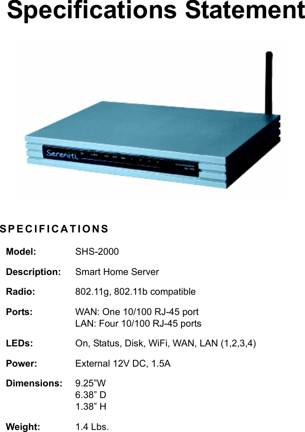 Specifications StatementSPECIFICATIONSModel: SHS-2000Description: Smart Home ServerRadio: 802.11g, 802.11b compatiblePorts: WAN: One 10/100 RJ-45 portLAN: Four 10/100 RJ-45 portsLEDs: On, Status, Disk, WiFi, WAN, LAN (1,2,3,4)Power: External 12V DC, 1.5ADimensions: 9.25”W6.38” D1.38” HWeight: 1.4 Lbs.