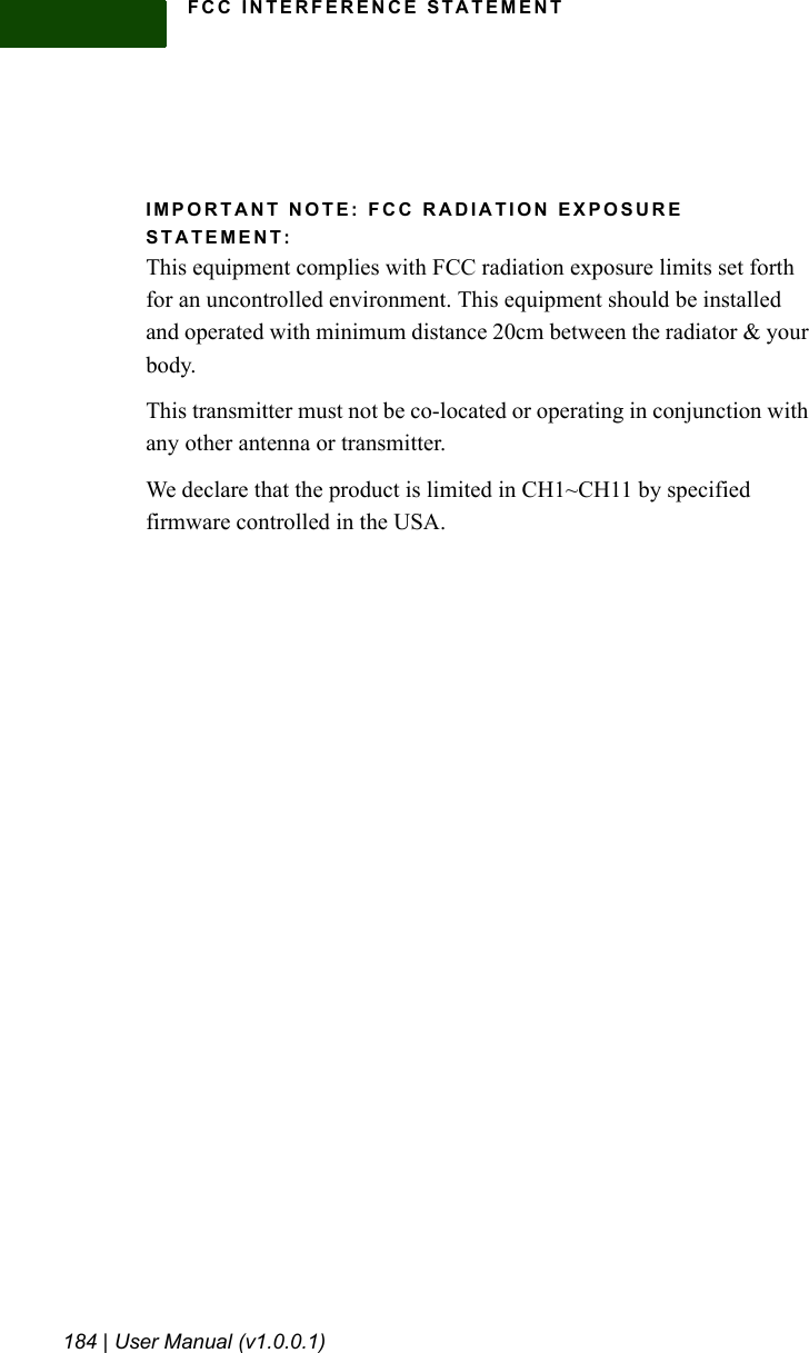 FCC INTERFERENCE STATEMENT184 | User Manual (v1.0.0.1)IMPORTANT NOTE: FCC RADIATION EXPOSURE STATEMENT:This equipment complies with FCC radiation exposure limits set forth for an uncontrolled environment. This equipment should be installed and operated with minimum distance 20cm between the radiator &amp; your body. This transmitter must not be co-located or operating in conjunction with any other antenna or transmitter.We declare that the product is limited in CH1~CH11 by specified firmware controlled in the USA.