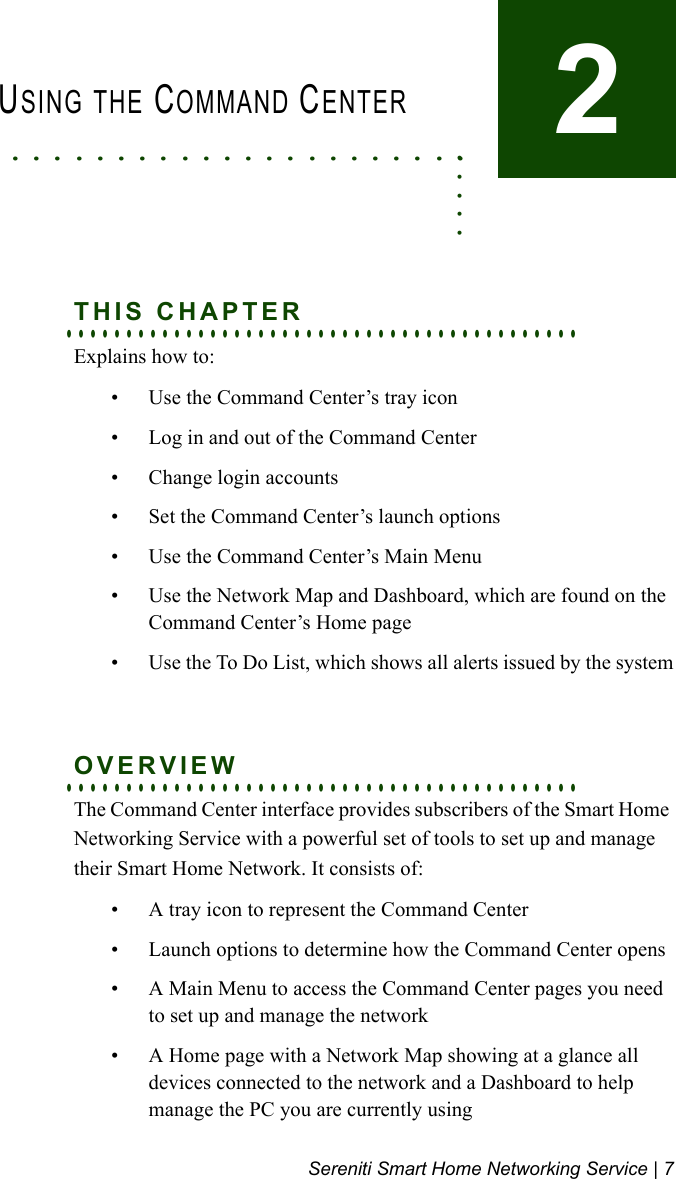 Sereniti Smart Home Networking Service | 7. . . . . . . . . . . . . . . . . . . . . . . . . . .USING THE COMMAND CENTER2. . . . . . . . . . . . . . . . . . . . . . . . . . . . . . . . . . . . . . . . . . .THIS CHAPTERExplains how to:• Use the Command Center’s tray icon• Log in and out of the Command Center• Change login accounts• Set the Command Center’s launch options• Use the Command Center’s Main Menu• Use the Network Map and Dashboard, which are found on the Command Center’s Home page• Use the To Do List, which shows all alerts issued by the system. . . . . . . . . . . . . . . . . . . . . . . . . . . . . . . . . . . . . . . . . . .OVERVIEWThe Command Center interface provides subscribers of the Smart Home Networking Service with a powerful set of tools to set up and manage their Smart Home Network. It consists of:• A tray icon to represent the Command Center • Launch options to determine how the Command Center opens• A Main Menu to access the Command Center pages you need to set up and manage the network• A Home page with a Network Map showing at a glance all devices connected to the network and a Dashboard to help manage the PC you are currently using