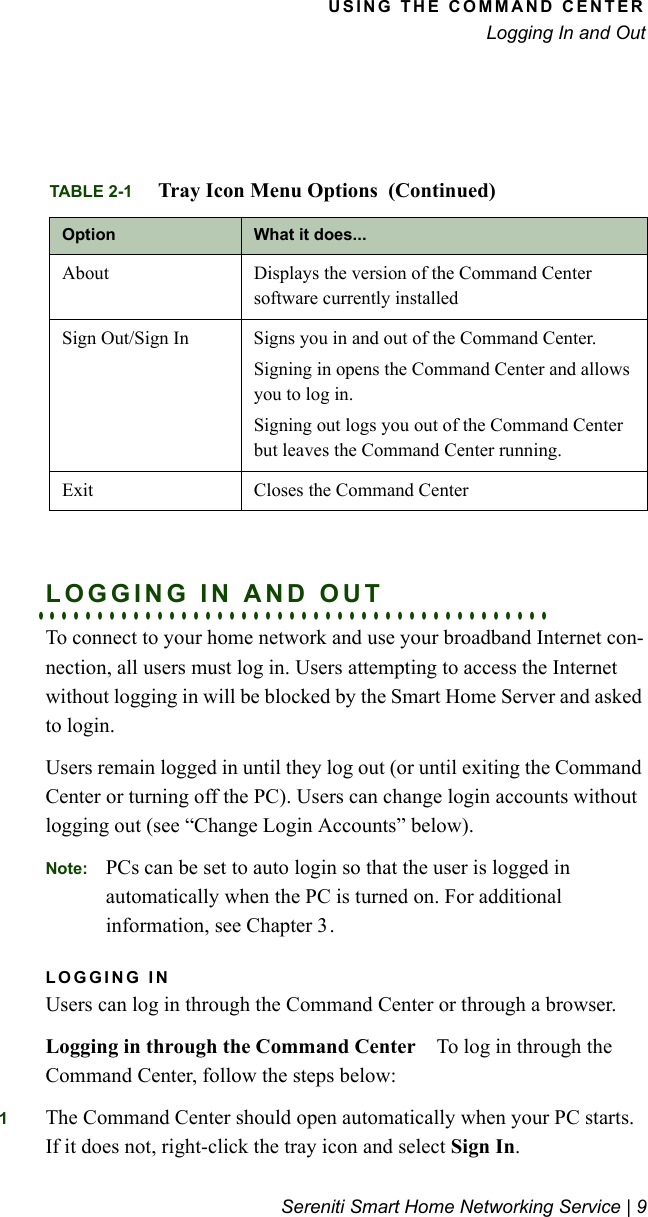 USING THE COMMAND CENTERLogging In and OutSereniti Smart Home Networking Service | 9. . . . . . . . . . . . . . . . . . . . . . . . . . . . . . . . . . . . . . . . . . .LOGGING IN AND OUTTo connect to your home network and use your broadband Internet con-nection, all users must log in. Users attempting to access the Internet without logging in will be blocked by the Smart Home Server and asked to login.Users remain logged in until they log out (or until exiting the Command Center or turning off the PC). Users can change login accounts without logging out (see “Change Login Accounts” below).Note: PCs can be set to auto login so that the user is logged in automatically when the PC is turned on. For additional information, see Chapter 3.LOGGING INUsers can log in through the Command Center or through a browser.Logging in through the Command Center To log in through the Command Center, follow the steps below:1The Command Center should open automatically when your PC starts. If it does not, right-click the tray icon and select Sign In.About Displays the version of the Command Center software currently installedSign Out/Sign In Signs you in and out of the Command Center.Signing in opens the Command Center and allows you to log in. Signing out logs you out of the Command Center but leaves the Command Center running.Exit Closes the Command CenterTABLE 2-1 Tray Icon Menu Options  (Continued)Option What it does...