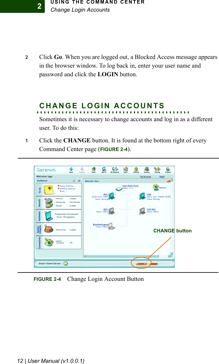 USING THE COMMAND CENTERChange Login Accounts12 | User Manual (v1.0.0.1)22Click Go. When you are logged out, a Blocked Access message appears in the browser window. To log back in, enter your user name and password and click the LOGIN button.. . . . . . . . . . . . . . . . . . . . . . . . . . . . . . . . . . . . . . . . . . .CHANGE LOGIN ACCOUNTSSometimes it is necessary to change accounts and log in as a different user. To do this:1Click the CHANGE button. It is found at the bottom right of every Command Center page (FIGURE 2-4). FIGURE 2-4 Change Login Account ButtonCHANGE button