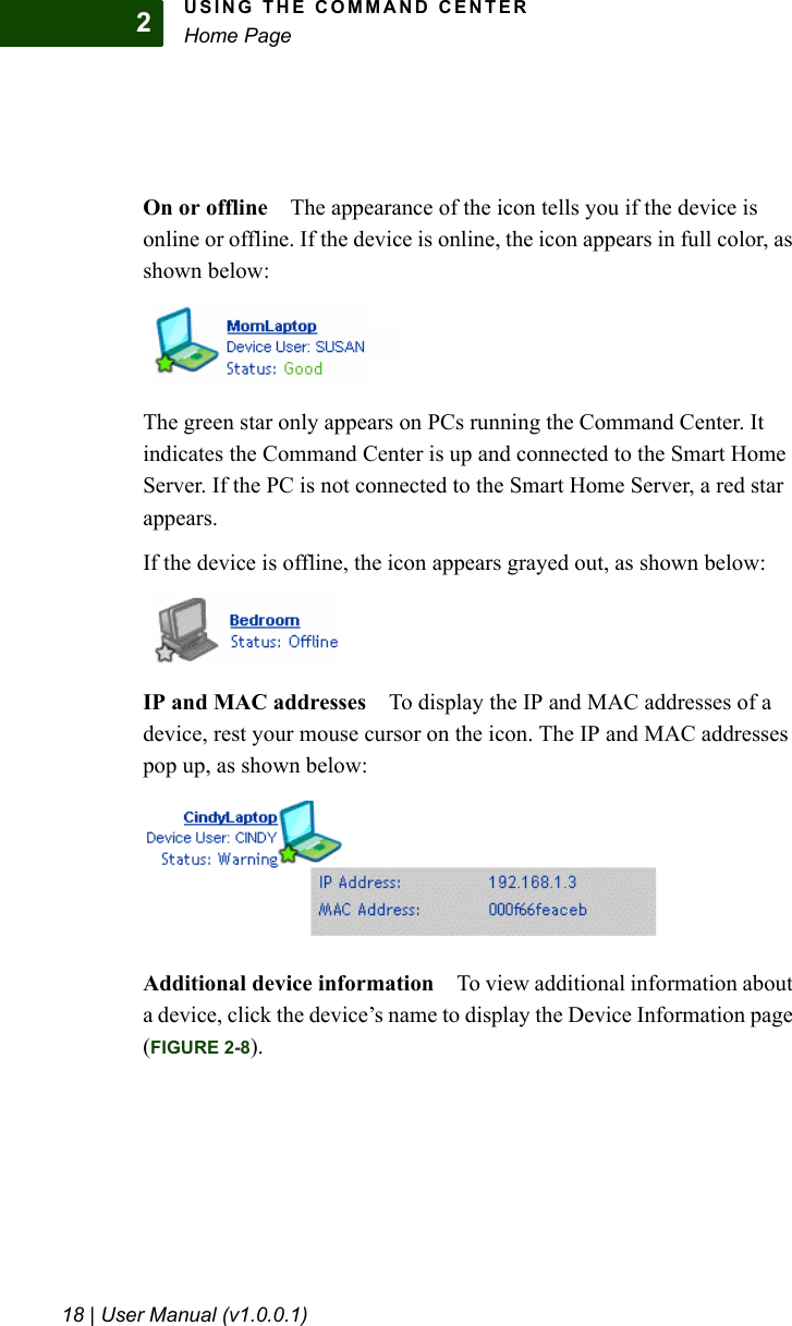 USING THE COMMAND CENTERHome Page18 | User Manual (v1.0.0.1)2On or offline The appearance of the icon tells you if the device is online or offline. If the device is online, the icon appears in full color, as shown below:The green star only appears on PCs running the Command Center. It indicates the Command Center is up and connected to the Smart Home Server. If the PC is not connected to the Smart Home Server, a red star appears.If the device is offline, the icon appears grayed out, as shown below:IP and MAC addresses To display the IP and MAC addresses of a device, rest your mouse cursor on the icon. The IP and MAC addresses pop up, as shown below:Additional device information To view additional information about a device, click the device’s name to display the Device Information page (FIGURE 2-8).