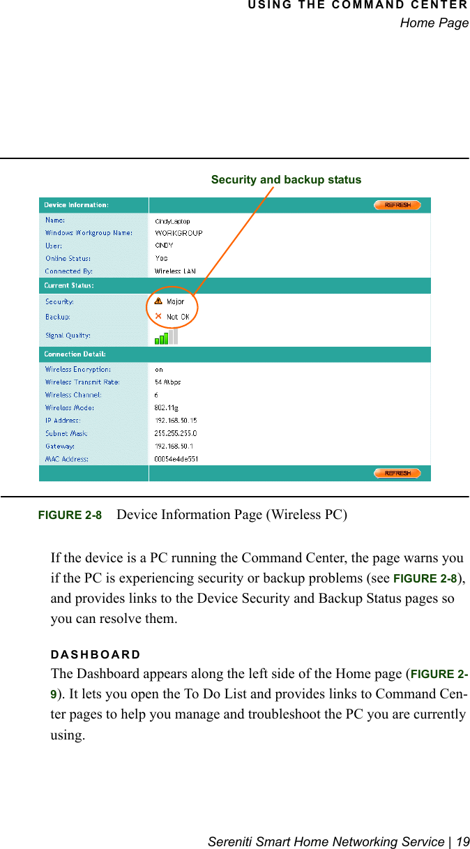 USING THE COMMAND CENTERHome PageSereniti Smart Home Networking Service | 19If the device is a PC running the Command Center, the page warns you if the PC is experiencing security or backup problems (see FIGURE 2-8), and provides links to the Device Security and Backup Status pages so you can resolve them.DASHBOARDThe Dashboard appears along the left side of the Home page (FIGURE 2-9). It lets you open the To Do List and provides links to Command Cen-ter pages to help you manage and troubleshoot the PC you are currently using.FIGURE 2-8 Device Information Page (Wireless PC)Security and backup status