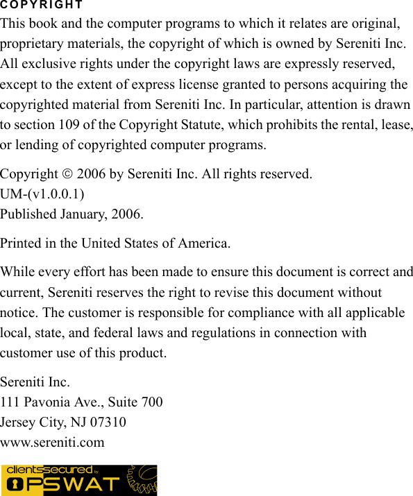 COPYRIGHTThis book and the computer programs to which it relates are original, proprietary materials, the copyright of which is owned by Sereniti Inc. All exclusive rights under the copyright laws are expressly reserved, except to the extent of express license granted to persons acquiring the copyrighted material from Sereniti Inc. In particular, attention is drawn to section 109 of the Copyright Statute, which prohibits the rental, lease, or lending of copyrighted computer programs.Copyright © 2006 by Sereniti Inc. All rights reserved.UM-(v1.0.0.1)Published January, 2006.Printed in the United States of America.While every effort has been made to ensure this document is correct and current, Sereniti reserves the right to revise this document without notice. The customer is responsible for compliance with all applicable local, state, and federal laws and regulations in connection with customer use of this product.Sereniti Inc.111 Pavonia Ave., Suite 700Jersey City, NJ 07310www.sereniti.com