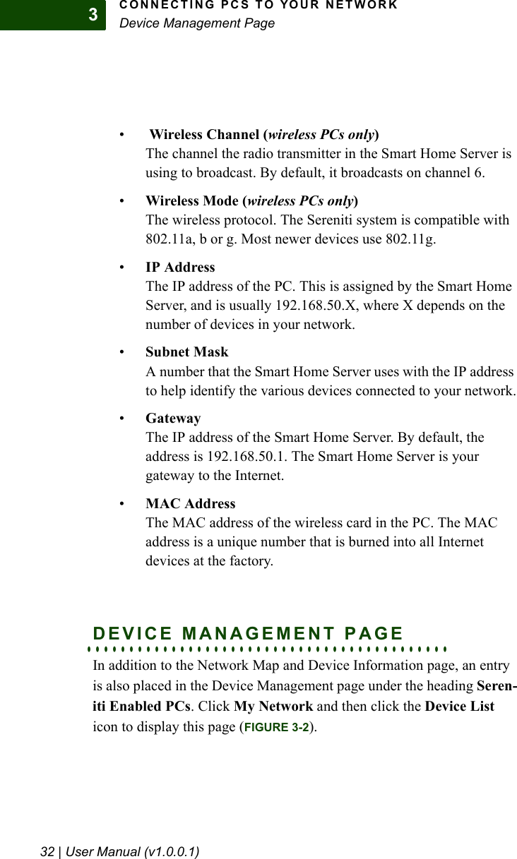 CONNECTING PCS TO YOUR NETWORKDevice Management Page32 | User Manual (v1.0.0.1)3• Wireless Channel (wireless PCs only)The channel the radio transmitter in the Smart Home Server is using to broadcast. By default, it broadcasts on channel 6.•Wireless Mode (wireless PCs only)The wireless protocol. The Sereniti system is compatible with 802.11a, b or g. Most newer devices use 802.11g. •IP AddressThe IP address of the PC. This is assigned by the Smart Home Server, and is usually 192.168.50.X, where X depends on the number of devices in your network.•Subnet MaskA number that the Smart Home Server uses with the IP address to help identify the various devices connected to your network.•GatewayThe IP address of the Smart Home Server. By default, the address is 192.168.50.1. The Smart Home Server is your gateway to the Internet.•MAC AddressThe MAC address of the wireless card in the PC. The MAC address is a unique number that is burned into all Internet devices at the factory.. . . . . . . . . . . . . . . . . . . . . . . . . . . . . . . . . . . . . . . . . . .DEVICE MANAGEMENT PAGEIn addition to the Network Map and Device Information page, an entry is also placed in the Device Management page under the heading Seren-iti Enabled PCs. Click My Network and then click the Device List icon to display this page (FIGURE 3-2).
