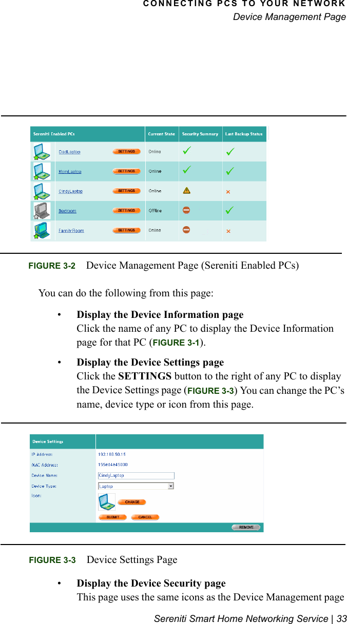CONNECTING PCS TO YOUR NETWORKDevice Management PageSereniti Smart Home Networking Service | 33You can do the following from this page:•Display the Device Information pageClick the name of any PC to display the Device Information page for that PC (FIGURE 3-1).•Display the Device Settings pageClick the SETTINGS button to the right of any PC to display the Device Settings page (FIGURE 3-3) You can change the PC’s name, device type or icon from this page.•Display the Device Security pageThis page uses the same icons as the Device Management page FIGURE 3-2 Device Management Page (Sereniti Enabled PCs)FIGURE 3-3 Device Settings Page