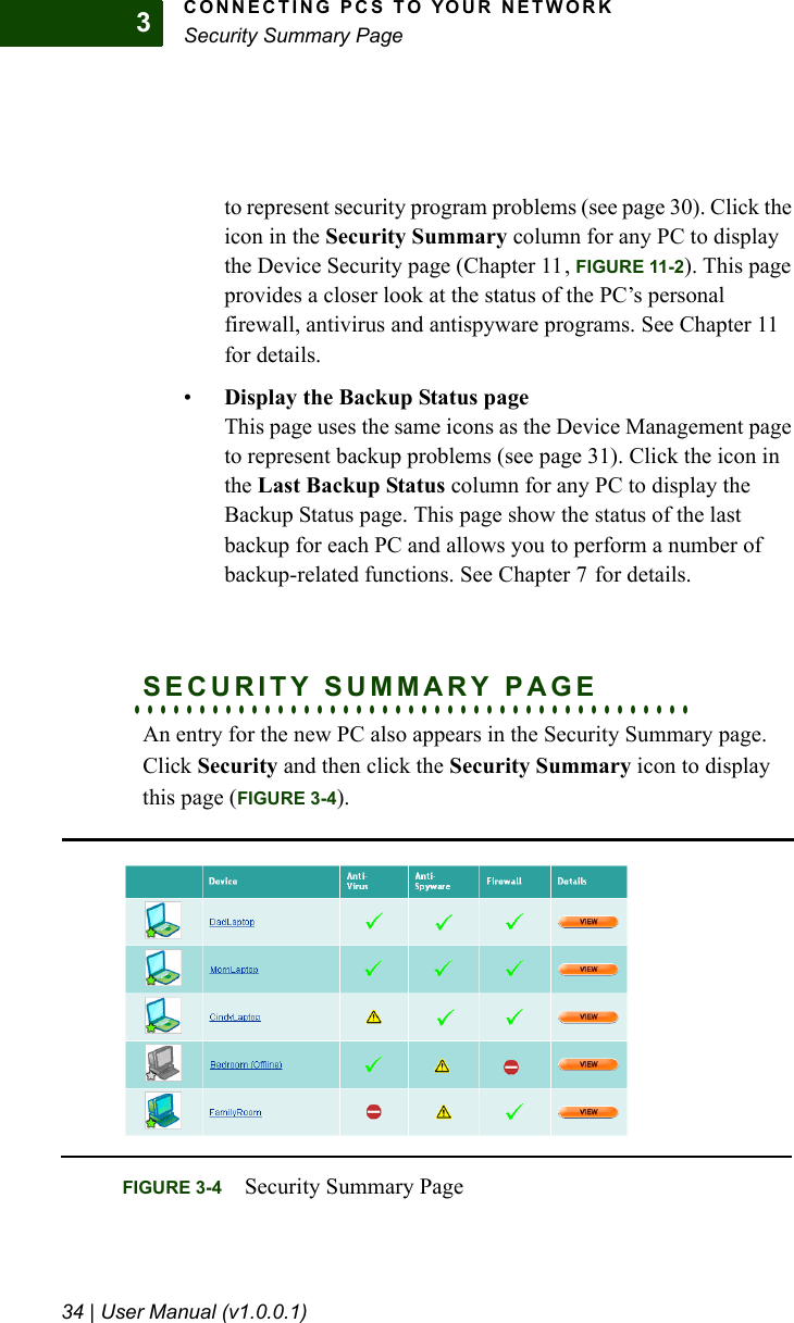 CONNECTING PCS TO YOUR NETWORKSecurity Summary Page34 | User Manual (v1.0.0.1)3to represent security program problems (see page 30). Click the icon in the Security Summary column for any PC to display the Device Security page (Chapter 11, FIGURE 11-2). This page provides a closer look at the status of the PC’s personal firewall, antivirus and antispyware programs. See Chapter 11 for details.•Display the Backup Status pageThis page uses the same icons as the Device Management page to represent backup problems (see page 31). Click the icon in the Last Backup Status column for any PC to display the Backup Status page. This page show the status of the last backup for each PC and allows you to perform a number of backup-related functions. See Chapter 7 for details.. . . . . . . . . . . . . . . . . . . . . . . . . . . . . . . . . . . . . . . . . . .SECURITY SUMMARY PAGEAn entry for the new PC also appears in the Security Summary page. Click Security and then click the Security Summary icon to display this page (FIGURE 3-4).FIGURE 3-4 Security Summary Page