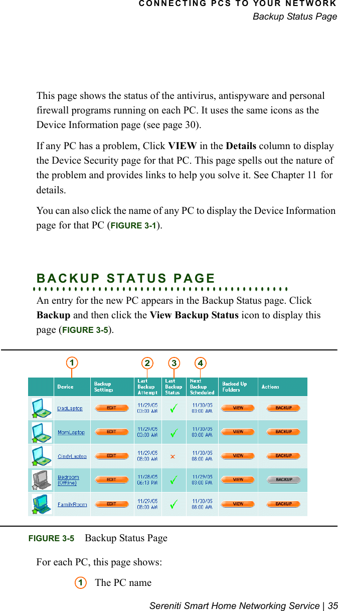 CONNECTING PCS TO YOUR NETWORKBackup Status PageSereniti Smart Home Networking Service | 35This page shows the status of the antivirus, antispyware and personal firewall programs running on each PC. It uses the same icons as the Device Information page (see page 30).If any PC has a problem, Click VIEW in the Details column to display the Device Security page for that PC. This page spells out the nature of the problem and provides links to help you solve it. See Chapter 11 for details.You can also click the name of any PC to display the Device Information page for that PC (FIGURE 3-1).. . . . . . . . . . . . . . . . . . . . . . . . . . . . . . . . . . . . . . . . . . .BACKUP STATUS PAGEAn entry for the new PC appears in the Backup Status page. Click Backup and then click the View Backup Status icon to display this page (FIGURE 3-5).For each PC, this page shows:The PC nameFIGURE 3-5 Backup Status Page12 3 41