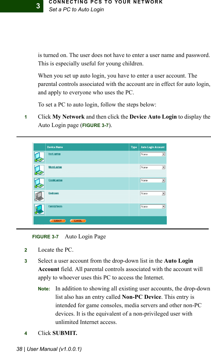 CONNECTING PCS TO YOUR NETWORKSet a PC to Auto Login38 | User Manual (v1.0.0.1)3is turned on. The user does not have to enter a user name and password. This is especially useful for young children.When you set up auto login, you have to enter a user account. The parental controls associated with the account are in effect for auto login, and apply to everyone who uses the PC.To set a PC to auto login, follow the steps below:1Click My Network and then click the Device Auto Login to display the Auto Login page (FIGURE 3-7).2Locate the PC.3Select a user account from the drop-down list in the Auto Login Account field. All parental controls associated with the account will apply to whoever uses this PC to access the Internet.Note: In addition to showing all existing user accounts, the drop-down list also has an entry called Non-PC Device. This entry is intended for game consoles, media servers and other non-PC devices. It is the equivalent of a non-privileged user with unlimited Internet access. 4Click SUBMIT.FIGURE 3-7 Auto Login Page