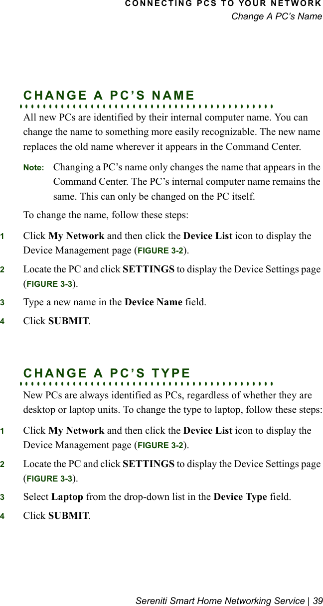 CONNECTING PCS TO YOUR NETWORKChange A PC’s NameSereniti Smart Home Networking Service | 39. . . . . . . . . . . . . . . . . . . . . . . . . . . . . . . . . . . . . . . . . . .CHANGE A PC’S NAMEAll new PCs are identified by their internal computer name. You can change the name to something more easily recognizable. The new name replaces the old name wherever it appears in the Command Center.Note: Changing a PC’s name only changes the name that appears in the Command Center. The PC’s internal computer name remains the same. This can only be changed on the PC itself.To change the name, follow these steps:1Click My Network and then click the Device List icon to display the Device Management page (FIGURE 3-2).2Locate the PC and click SETTINGS to display the Device Settings page (FIGURE 3-3).3Type a new name in the Device Name field.4Click SUBMIT. . . . . . . . . . . . . . . . . . . . . . . . . . . . . . . . . . . . . . . . . . . .CHANGE A PC’S TYPENew PCs are always identified as PCs, regardless of whether they are desktop or laptop units. To change the type to laptop, follow these steps:1Click My Network and then click the Device List icon to display the Device Management page (FIGURE 3-2).2Locate the PC and click SETTINGS to display the Device Settings page (FIGURE 3-3).3Select Laptop from the drop-down list in the Device Type field.4Click SUBMIT.
